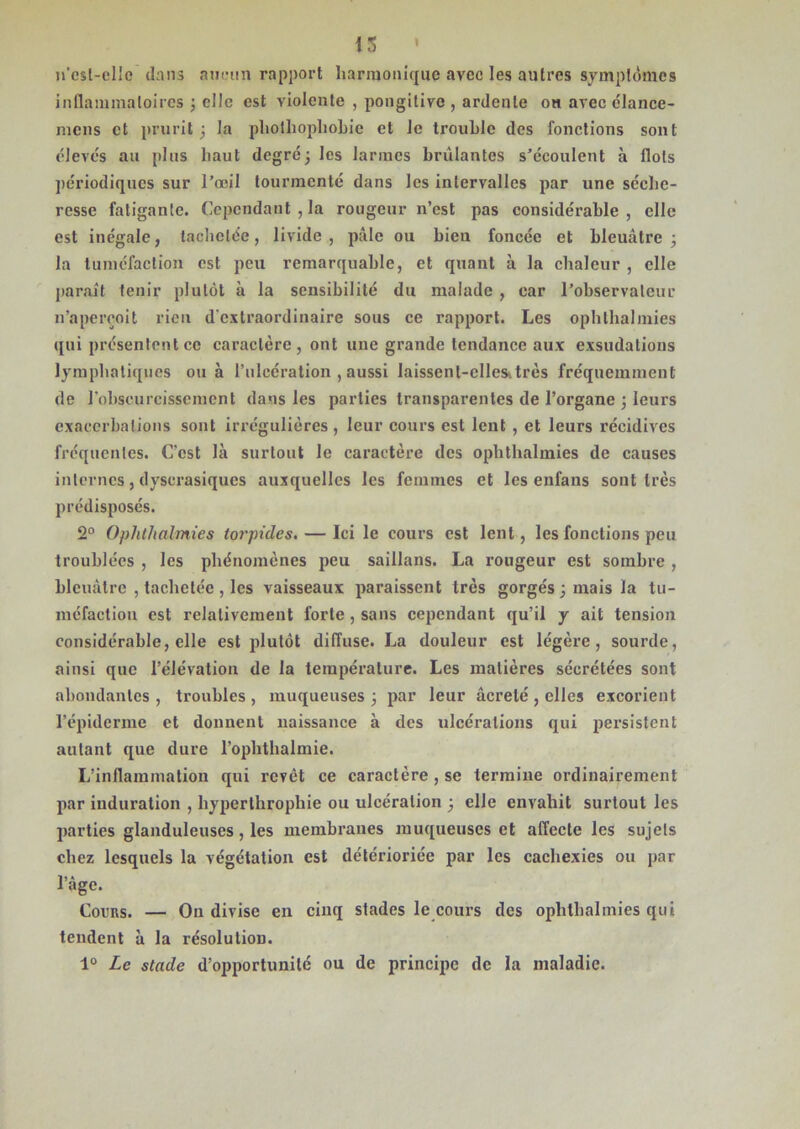 13 » n’csl-ellc dnns aucun rapport harmonique avec les autres symptômes inflammatoires 3 elle est violente , pongitive , ardente on avec élance- mens et prurit3 la pliothopliobie cl Je trouble des fonctions sont élevés au plus haut degré 3 les larmes brûlantes s’écoulent à Ilots périodiques sur l’œil tourmenté dans les intervalles par une séche- resse fatigante. Cependant, la rougeur n’est pas considérable, elle est inégale, tachetée, livide , pâle ou bien foncée et bleuâtre 3 la tuméfaction est peu remarquable, et quant à la chaleur , elle parait tenir plutôt à la sensibilité du malade , car l’observateur n’apercoit rien d'extraordinaire sous ce rapport. Les ophthalmies qui présentent ce caractère, ont une grande tendance aux exsudations lymphatiques ou à l’ulcération , aussi Iaissenl-ellesitrès fréquemment de l'obscurcissement dans les parties transparentes de l’organe 3 leurs exacerbations sont irrégulières, leur cours est lent , et leurs récidives fréquentes. C'est là surtout le caractère des ophthalmies de causes internes, dyscrasiques auxquelles les femmes et les enfaus sont très prédisposés. 2° Ophthalmies torpides. — Ici le cours est lent, les fonctions peu troublées , les phénomènes peu saillans. La rougeur est sombre , bleuâtre , tachetée , les vaisseaux paraissent très gorgés j mais la tu- méfaction est relativement forte , sans cependant qu’il y ait tension considérable, elle est plutôt diffuse. La douleur est légèi’e, sourde, ainsi que l’élévation de la température. Les matières sécrétées sont abondantes , troubles , muqueuses 3 par leur âcrelé , elles excorient l’épiderme et donnent naissance à des ulcérations qui persistent autant que dure l’ophthalmie. L’inflammation qui revêt ce caractère , se termine ordinairement par induration , byperlbropbie ou ulcération 3 elle envahit surtout les parties glanduleuses, les membranes muqueuses et affecte les sujets chez lesquels la végétation est détérioriée par les cachexies ou par l’âge. Cocus. — On divise en cinq stades le cours des ophthalmies qui tendent à la résolution. 1° Le stade d’opportunité ou de principe de la maladie.