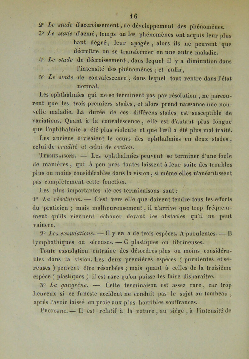 I IC 2° Le stade d'accroissement, de développement des phénomènes. 3° Le stade d’acmé, temps ouïes phénomènes ont acquis leur plus haut degré, leur apogée, alors ils ne peuvent que décroître ou se transformer en une autre maladie. 4° Le stade de décroissement , dans lequel il y a diminution dans l'intensité des phénomènes 3 et enfin, 5° Le stade de convalescence , dans lequel tout rentre dans l’état normal. Les opli thaï mies qui ne se terminent pas par résolution , ne parcou- rent que les trois premiers stades, et alors prend naissance une nou- velle maladie. La durée de ccs différens stades est susceptible de variations. Quant à la convalescence , elle est d’autant plus longue que I’ophthalmie a été plus violente et que l’œil a été plus mal traité. Les anciens divisaient le cours des ophlhalraies en deux stades , celui de crudité et celui de coction. Terminaisons. — Les ophthalmics peuvent se terminer d’une foule de manières , qui à peu près toutes laissent à leur suite des troubles plus ou moins considérables dans la vision, si même elles n’anéantissent pas complètement celle fonction. Les plus importantes de ces terminaisons sont: 1° La résolution. — C’est vers elle que doivent tendre tous les efforts du praticien ■ mais malheureusement, il n’arrive que trop fréquem- ment qu’ils viennent échouer devant les obstacles qu'il ne peut vaincre. 2° Les exsudations. — Il y en a de trois espèces. A purulentes. — Il lymphathiques ou séreuses.—C plastiques ou fibrineuses. Toute exsudation entraîne des désordres plus ou moins considéra- bles dans la vision. Les deux premières espèces (purulentes et sé- reuses ) peuvent être résorbées ; mais quant à celles de la troisième espèce ( plastiques ) il est rare qu’on puisse les faire disparaître. 5° La gangrène. — Celle terminaison est assez rare , car trop heureux si ce funeste accident ne conduit pas le sujet au tombeau , après l’avoir laissé en proie aux plus horribles souffrances. Pronostic. — Il est relatif à la nature , au siège , à l'intensité de