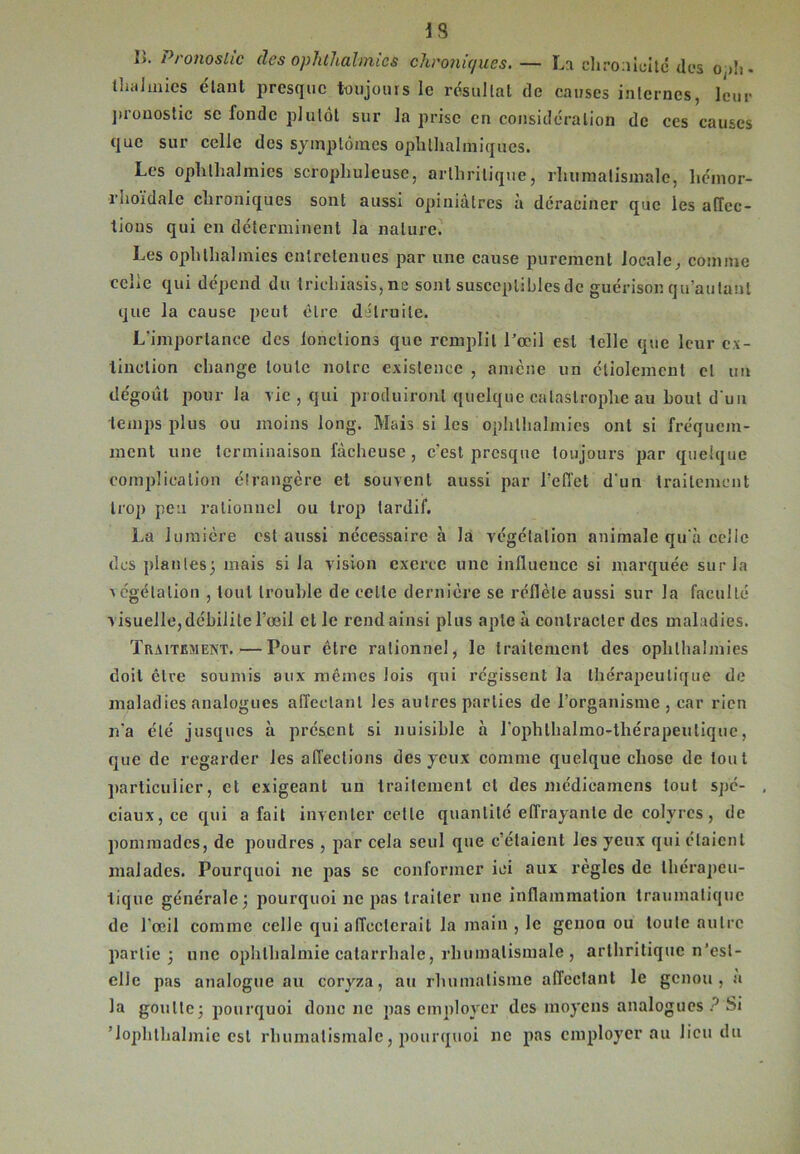 iS îi. Pronostic des ophthalmics chroniques. — La chronicité dos oph- thaJmies étant presque toujours le résultat de causes internes, leur pronostic se fonde plutôt sur la prise en considération de ccs causes que sur celle des symptômes ophthalmiques. Les ophthalmics scrophuleuse, arthritique, rhumatismale, hcinor- rhoïdale chroniques sont aussi opiniâtres à déraciner que les affec- tions qui en déterminent la nature. Les ophthalmics entretenues par une cause purement locale, comme celle qui dépend du triehiasis, ne sont susceptibles de guérison qu’autant que la cause peut être détruite. L'importance des lonclions que remplit l’œil est telle que leur ex- tinction change toute notre existence , amène un étiolement cl un dégoût pour la vie , qui produiront quelque catastrophe au bout d'un temps plus ou moins long. Mais si les ophlhalmies ont si fréquem- ment une terminaison fâcheuse, c'est presque toujours par quelque complication étrangère et souvent aussi par l’effet d'un traitement trop peu rationnel ou trop tardif. La lumière est aussi nécessaire à la végétation animale qu'à celle des piaules; mais si la vision exerce une influence si marquée sur la végétation , tout trouble de celle dernière se reflète aussi sur la faculté visuelle, débilite l’œil et le rend ainsi plus apte à contracter des maladies. Traitement. — Pour être rationnel, le traitement des ophlhalmies doit être soumis aux mêmes lois qui régissent la thérapeutique de maladies analogues affectant les autres parties de l’organisme , car rien n'a été jusques à présent si nuisible à l'ophlhalmo-thérapeutiquc, que de regarder les affections des yeux comme quelque chose de tout particulier, et exigeant un traitement cl des médicamens tout spé- , ciaux,ce qui a fait inventer celle quantité effrayante de colvrcs, de pommades, de poudres , par cela seul que c’étaient les yeux qui étaient malades. Pourquoi ne pas se conformer ici aux règles de thérapeu- tique générale; pourquoi ne pas traiter une inflammation traumatique de l'œil comme celle qui affecterait la main , le genou ou toute autre partie; une ophtlialmie catarrhale, rhumatismale , arthritique n’esl- elle pas analogue au coryza, au rhumatisme affectant le genou, à la goutte; pourquoi donc ne pas employer des moyens analogues ? Si Jophthalmic est rhumatismale, pourquoi ne pas employer au lieu du