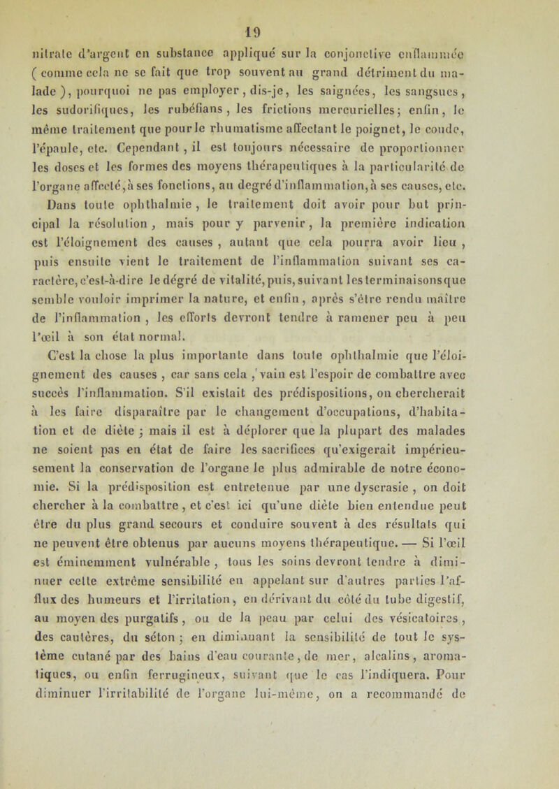 nitrate d’argent en substance appliqué sur la conjonctive enflammée ( comme cela ne sc fait que trop souvent au grand détriment du ma- lade ), pourquoi ne pas employer , dis-je, les saignées, les sangsues , les sudorifiques, les rubéfians , les frictions mercurielles; enfin, le même traitement que pourlc rhumatisme affectant le poignet, le coude, l’épaule, etc. Cependant , il est toujours nécessaire de proportionner les doses et les formes des moyens thérapeutiques à la particularité de l’organe affecté,à ses fonctions, au degré d’inflammation,à ses causes, etc. Dans toute ophthalmie , le traitement doit avoir pour but prin- cipal la résolution, mais pour y parvenir, la première indication est l’éloignement des causes , autant que cela pourra avoir lieu , puis ensuite vient le traitement de l’inflammation suivant ses ca- ractère, c’est-à-dire ledégré de vitalité,puis,suivant lesterminaisonsque semble vouloir imprimer la nature, et enfin, après s’être rendu maître de l’inflammation , les efforts devront tendre à ramener peu à peu l’œil à son état normal. C’est la chose la plus importante dans toute ophthalmie que l’éloi- gnement des causes , car sans cela ,'vain est l’espoir de combattre avec succès l’inflammation. S’il existait des prédispositions, ou chercherait à les faire disparaître par le changement d’occupations, d’habita- tion et de diète ; mais il est à déplorer que la plupart des malades ne soient pas en état de faire les sacrifices qu’exigerait impérieu- sement la conservation de l’organe le plus admirable de notre écono- mie. Si la prédisposition est entretenue par une dyscrasie , on doit chercher à la combattre , et c’est ici qu’une diète bien entendue peut être du plus grand secours et conduire souvent à des résultats qui ne peuvent être obtenus par aucuns moyens thérapeutique.— Si l’œil est éminemment vulnérable, tous les soins devront tendre à dimi- nuer cette extrême sensibilité en appelant sur d’autres parties l’af- flux des humeurs et l’irritation, en dérivant du côté du tube digestif, au moyen des purgatifs , ou de la peau par celui des vésicatoires , des cautères, du séton ; en diminuant la sensibilité de tout le sys- tème cutané par des bains d’eau courante, de mer, alcalins, aroma- tiques, ou enfin ferrugineux, suivant que le cas l’indiquera. Pour diminuer l’irritabilité de l’organe lui-même, on a recommandé de