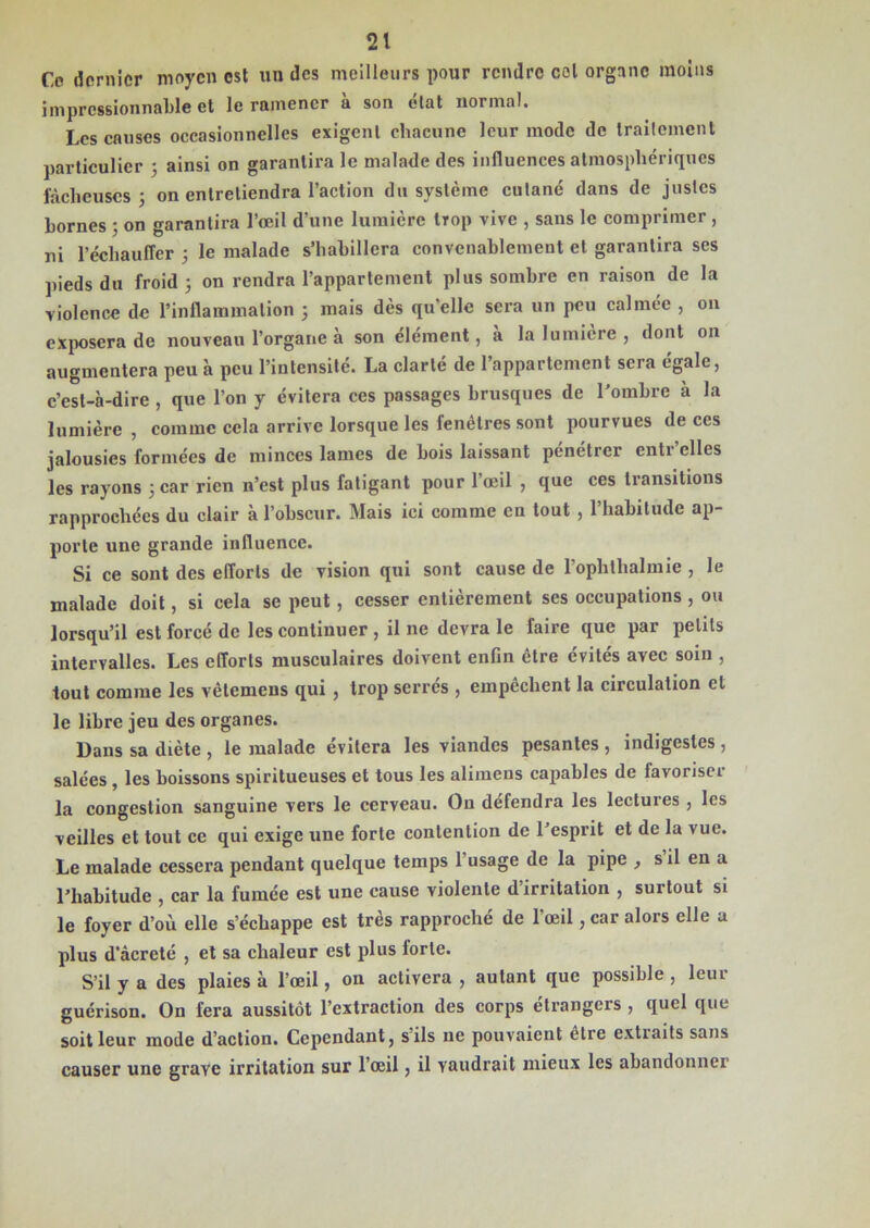 Ce dernier moyen est un des meilleurs pour rendre col organe moins impressionnable et le ramener à son état normal. Les causes occasionnelles exigent chacune leur mode de traitement particulier ; ainsi on garantira le malade des influences atmosphériques lâcheuses ; on entretiendra l’action du système cutané dans de justes bornes ; on garantira l’œil d’une lumière trop vive , sans le comprimer , ni l’échauffer ; le malade s’habillera convenablement et garantira ses pieds du froid ; on rendra l’appartement plus sombre en raison de la violence de l’inflammation 5 mais dès qu’elle sera un peu calmée , 011 exposera de nouveau l’organe à son élément, a la lumière , dont on augmentera peu à peu l’intensité. La clarté de l’appartement sera égale, c’est-à-dire , que l’on y évitera ces passages brusques de l’ombre à la lumière , comme cela arrive lorsque les fenêtres sont pourvues de ces jalousies formées de minces lames de bois laissant pénétrer enti elles les rayons 3 car rien n’est plus fatigant pour l’œil , que ces transitions rapprochées du clair à l’obscur. Mais ici comme en tout , l’habitude ap- porte une grande influence. Si ce sont des efforts de vision qui sont cause de l’ophthalmie , le malade doit, si cela se peut , cesser entièrement ses occupations , ou lorsqu’il est forcé de les continuer , il ne devra le faire que par petits intervalles. Les efforts musculaires doivent enfin être évités avec soin , tout comme les vêtemens qui , trop serrés , empêchent la circulation et le libre jeu des organes. Dans sa diète , le malade évitera les viandes pesantes , indigestes , salées , les boissons spiritueuses et tous les alimens capables de favoriser la congestion sanguine vers le cerveau. On défendra les lectures , les veilles et tout ce qui exige une forte contention de 1 esprit et de la vue. Le malade cessera pendant quelque temps l’usage de la pipe ^ s il en a l’habitude , car la fumée est une cause violente d’irritation , surtout si le foyer d’où elle s’échappe est très rapproché de l’œil, car alors elle a plus d’àcreté , et sa chaleur est plus forte. S’il y a des plaies à l’œil, on activera , autant que possible , leur guérison. On fera aussitôt l’extraction des corps étrangers , quel que soit leur mode d’action. Cependant, s ils ne pouvaient être extiaits sans causer une grave irritation sur l’œil, il vaudrait mieux les abandonner