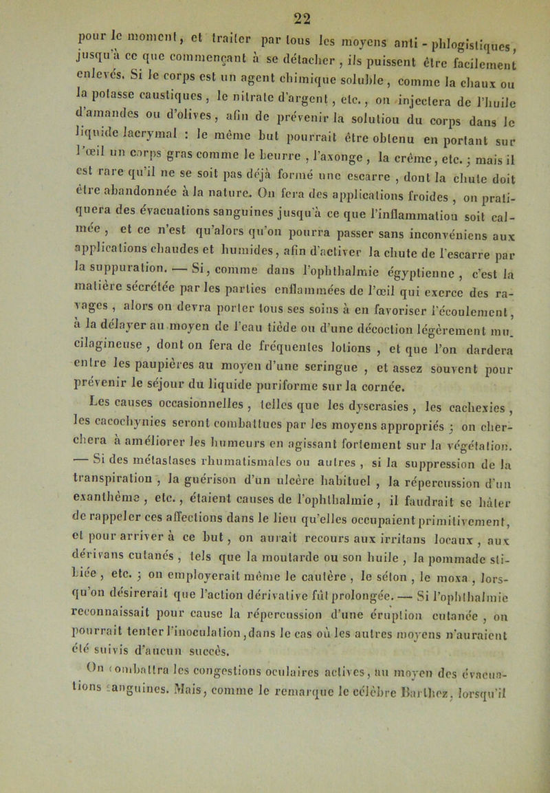 pour le moment, et traiter par tous les moyens anli - plilogistiqucs jusqu a ce que commençant à se détacher , ils puissent être facilement enlevés. Si le corps est un agent chimique soluble , comme la chaux ou la potasse caustiques , le nitrate d’argent, etc., on injectera de l’huile d amandes ou d’olives, afin de prévenir la solution du corps dans le liquide lacrymal : le même hul pourrait être obtenu en portant sur l’œil un corps gras comme le Leurre , l’axonge , la crème, etc. 3 mais il est rare qu’il ne se soit pas déjà formé une escarre , dont la chute doit etre abandonnée à la nature. Ü11 fera des applications froides , on prati- quera des évacuations sanguines jusqu’à ce que l’inflammation soit cal- mée , et ce n est qu’alors qu’on pourra passer sans inconvéniens aux applications chaudes et humides, afin d'activer la chute de l'escarre par la suppuration. — Si, comme dans l’ophthalmie égyptienne, c’est la matière sécrétée par les parties enflammées de l’œil qui exerce des ra- Anges , alors on devra porter tous ses soins à en favoriser l’écoulement, à la délayer au moyen de l’eau tiède ou d’une décoction légèrement mi/ cilagineuse , dont on fera de fréquentes lotions , et que l’on dardera entre les paupières au moyen d’une seringue , et assez souvent pour prévenir le séjour du liquide puriforme sur la cornée. Les causes occasionnelles , telles que les dyscrasies , les cachexies , les cacochymes seront combattues par les moyens appropriés 3 on cher- chera à améliorer les humeurs en agissant fortement sur la végétation. Si des métastases rhumatismales ou autres , si la suppression de la tianspiration , la guérison d’un ulcère habituel , la répercussion d’un exant berne , etc., étaient causes de lophlhalmie, il faudrait se hâter de rappeler ces allections dans le lieu qu’elles occupaient primitivement, et pour arriver à ce but, on aurait recours aux irritons locaux, aux dérivans cutanés , tels que la moutarde ou son huile , la pommade sti- Liee , etc. 3 on employerail même le cautère , le séton , le moxa , lors- qu on désirerait que l’action dérivative fût prolongée. — Si l’ophthalmie reconnaissait pour cause la répercussion d’une éruption cutanée , on pourrait tenter 1 inoculation ,dans le cas où les autres moyens n'auraient été suivis d’aucun succès. ttn (omhatlra les congestions oculaires actives, au moyen des évacua- tions anguilles. Mais, comme le remarque le célèbre Barthez, lorsqu'il