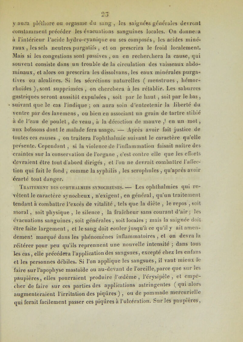 y aura pléthore ou orgasme du sang , les saignées générales devront constamment précéder les évacuations sanguines locales. On donnera à l’intérieur l’acide hydro-cyanique ou ses composés, les acides miné- raux, les sels neutres purgatifs , et on prescrira le froid localement. Mais si les congestions sont passives , on en recherchera la cause, qui souvent consiste dans un trouble de la circulation des vaisseaux abdo- minaux, et alors on prescrira les dissolvans, les eaux minérales purga- tives ou alcalines. Si les sécrétions naturelles ( menstrues , héraor- rhoïdes ), sont supprimées, on cherchera à les rétablir. Les saburres gastriques seront aussitôt expulsées , soit par le haut , soit par le bas, • suivant que le cas l’indique 3 on aura soin d’entretenir la liberté du ventre par des lavemens , ou bien en associant un grain de tartre slihié à de l’eau de poulet , de veau , à la décoction de mauve en un mol , aux boissons dont Je malade fera usage. — Après avoir fait justice de toutes ces causes , on traitera l’ophthalmie suivant le caractère qu’elle présente. Cependant , si la violence de l'inflammation faisait naître des craintes sur la conservation de l’organe , c’est contre elle que les efforts devraient être tout d'abord dirigés, et l’on ne devrait combattre l’affec- tion qui fait le fond , comme la syphilis , les scrophules , qu’après avoir écarté tout danger. Traitement nus oi-hthalmies synociieeses.— Les ophlhalmies qui re- vêtent le caractère synocheux , n’exigent, en général, qu’un traitement tendant à combattre l'excès de vitalité , tels que la diète , le repos , 6oit moral, soit physique , le silence , la fraîcheur sans courant d’air 3 les évacuations sanguines , soit générales , soit locales ; mais la saignée doit être faite largement, et le sang doit eouler jusqu’à ce qu’il y ait amen- dement marqué dans les phénomènes inflammatoires , et on devra la réitérer pour peu qu’ils reprennent une nouvelle intensité 3 dans tous les cas, elle précédera l’application des sangsues, excepte chez les enfans et les personnes débiles. Si l’on applique les sangsues, il vaut mieux le faire surl’apopliyse masloïde ou au-devant de 1 oreille,parce que sur jes paupières, elles pourraient produire d’oedème , l’érysipèle , et empê- cher de faire sur ces parties des applications astringentes ( qui alors augmenteraient l’irritation des piqûres) , ou de pommade mercurielle qui ferait facilement passer ces piqûres à l’ulcération. Sur les paupières,