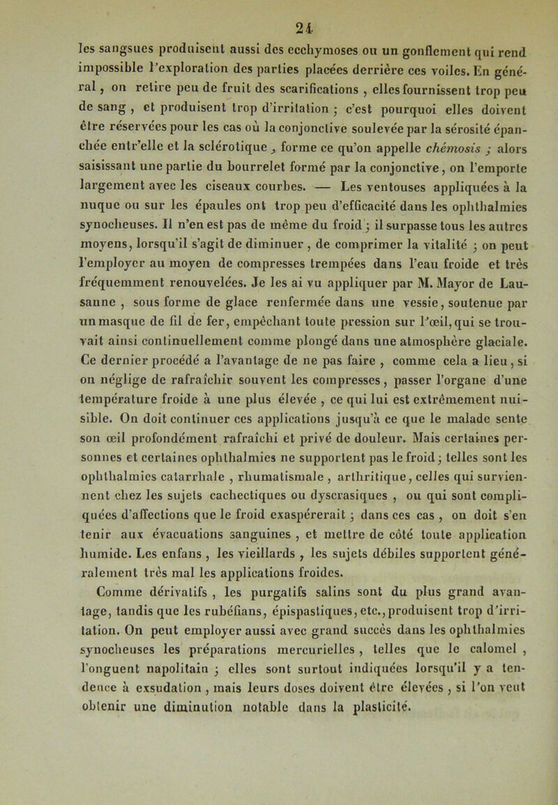 21 les sangsues produisent aussi des ecchymoses ou un gonflement qui rend impossible l’exploration des parties placées derrière ces voiles. En géné- ral , on retire peu de fruit des scarifications , elles fournissent trop peu de sang , et produisent trop d’irritation ; c’est pourquoi elles doivent être réservées pour les cas où la conjonctive soulevée par la sérosité épan- chée entr’elle et la sclérotique forme ce qu’on appelle chémosis j alors saisissant une partie du bourrelet formé par la conjonctive, on l’emporte largement avec les ciseaux courbes. — Les ventouses appliquées à la nuque ou sur les épaules ont trop peu d’efficacité dans les ophlhalmies synocheuses. Il n’en est pas de même du froid ; il surpasse tous les autres moyens, lorsqu’il s’agit de diminuer , de comprimer la vitalité 3 on peut l’employer au moyen de compresses trempées dans l’eau froide et très fréquemment renouvelées. Je les ai vu appliquer par M. Mayor de Lau- sanne , sous forme de glace renfermée dans une vessie, soutenue par un masque de fil de fer, empêchant toute pression sur l’œil, qui se trou- vait ainsi continuellement comme plongé dans une atmosphère glaciale. Ce dernier procédé a l’avantage de ne pas faire , comme cela a lieu, si on néglige de rafraîchir souvent les compresses, passer l’organe d’une température froide à une plus élevée , ce qui lui est extrêmement nui- sible. On doit continuer ces applications jusqu’à ce que le malade sente son œil profondément rafraîchi et privé de douleur. Mais certaines per- sonnes et certaines ophlhalmies ne supportent pas le froid ; telles sont les ophlhalmies catarrhale , rhumatismale , arthritique, celles qui survien- nent chez les sujets cachectiques ou dyscrasiques , ou qui sont compli- quées d’affections que le froid exaspérerait 3 dans ces cas , on doit s’en tenir aux évacuations sanguines , et mettre de côté toute application humide. Les enfans , les vieillards , les sujets débiles supportent géné- ralement très mal les applications froides. Comme dérivatifs , les purgatifs salins sont du plus grand avan- tage, tandis que les rubéfians, épispasliques, etc.,produisent trop d'irri- tation. On peut employer aussi avec grand succès dans les ophlhalmies synocheuses les préparations mercurielles, telles que le calomel , l’onguent napolitain 3 elles sont surtout indiquées lorsqu’il y a ten- dence à exsudation , mais leurs doses doivent être élevées , si l’on veut obtenir une diminution notable dans la plasticité.