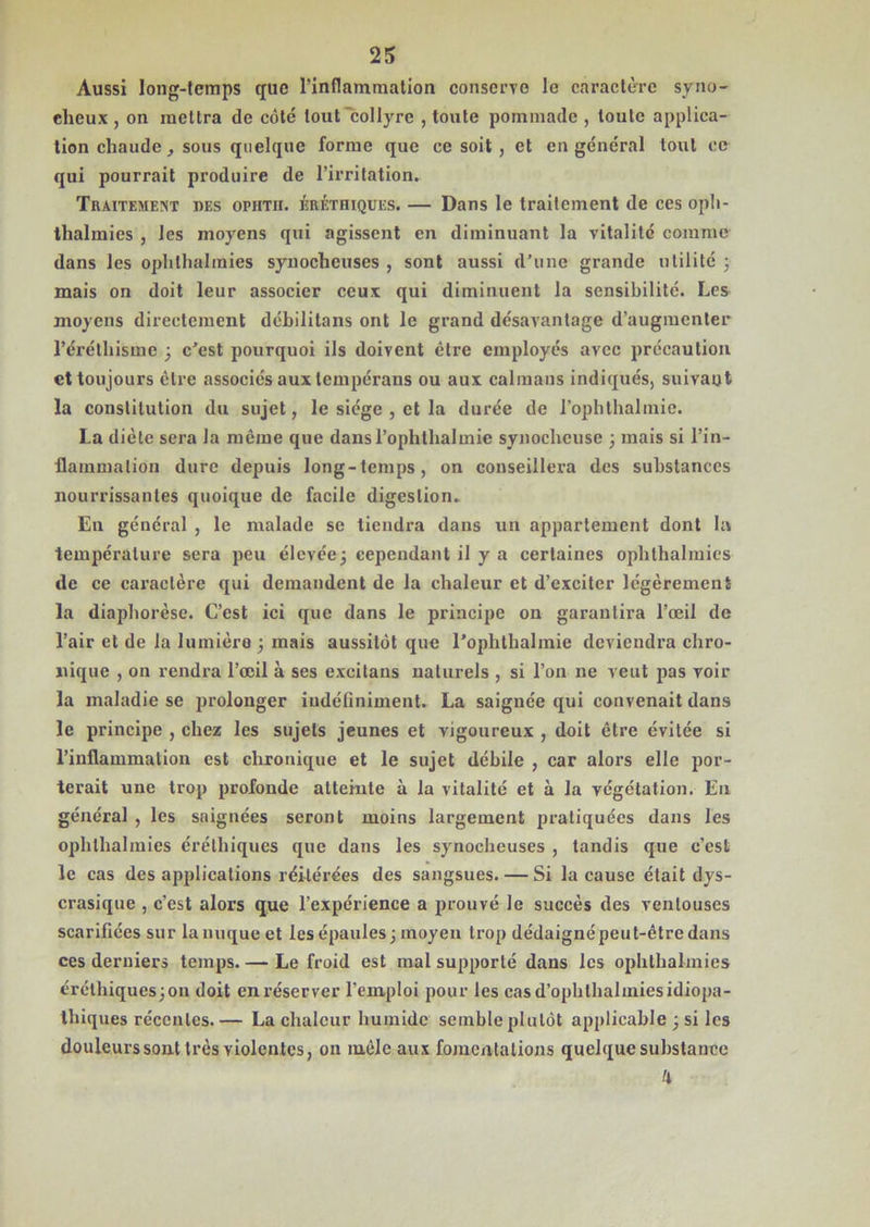 Aussi long-temps que Finf!ammation conserve le caractère syno- clicux , on mettra de côté tout collyre , toute pommade , toute applica- tion chaude, sous quelque forme que ce soit , et en général tout ce qui pourrait produire de l’irritation. Traitement des ophth. érétiiiques. — Dans le traitement de ces oph- thalinies , les moyens qui agissent en diminuant la vitalité comme dans les ophthalmies synocheuses , sont aussi d’une grande utilité 3 mais on doit leur associer ceux qui diminuent la sensibilité. Les moyens directement débilitans ont le grand désavantage d’augmenter l’éréthisme 3 c’est pourquoi ils doivent être employés avec précaution et toujours être associés aux tempérans ou aux caïmans indiqués, suivant la constitution du sujet, le siège , et la durée de l’ophthalmie. La diète sera Ja même que dansl’ophlhalmie synocheuse 3 mais si l’in- flammation dure depuis long-temps, on conseillera des substances nourrissantes quoique de facile digestion. En général , le malade se tiendra dans un appartement dont la température sera peu élevée 3 cependant il y a certaines ophthalmies de ce caractère qui demandent de la chaleur et d’exciter légèrement la diaphorèse. C’est ici que dans le principe on garantira l’œil de l’air et de la lumière 3 mais aussitôt que l’ophthalmie deviendra chro- nique , on rendra l’œil à ses excitans naturels , si l’on ne veut pas voir la maladie se prolonger indéfiniment. La saignée qui convenait dans le principe , chez les sujets jeunes et vigoureux , doit être évitée si l’inflammation est chronique et le sujet débile , car alors elle por- terait une trop profonde atteinte à la vitalité et à la végétation. En général , les saignées seront moins largement pratiquées dans les ophthalmies érétiiiques que dans les synocheuses , tandis que c’cst le cas des applications réitérées des sangsues. — Si la cause était dys- crasique , c’est alors que l’expérience a prouvé le succès des ventouses scarifiées sur la nuque et les épaules 3 moyen trop dédaigné peut-être dans ces derniers temps. — Le froid est mal supporté dans les ophthalmies érétliiquesjon doit en réserver l’emploi pour les cas d’ophthalmies idiopa- thiques récentes.— La chaleur humide semble plutôt applicable 3 si les douleurs sont très violentes, on mêle aux fomentations quelque substance