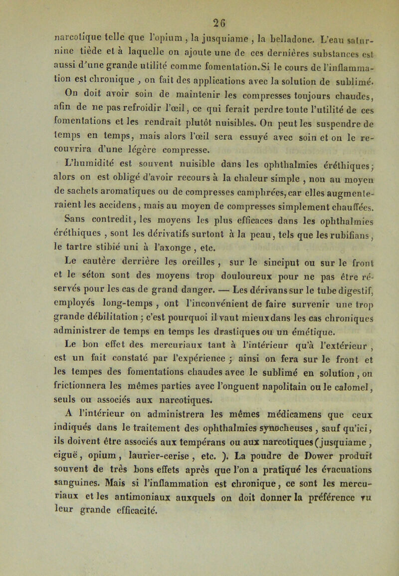 narcotique telle que l'opium , la jusquiame , la belladone. L’eau satur- nine tiede et a laquelle on ajoute une de ces dernières substances est aussi d’une grande utilité comme fomentation.Si le cours de l'inflamma- tion est chronique , on fait des applications avec la solution de sublimé. On doit avoir soin de maintenir les compresses toujours chaudes, afin de ne pas refroidir l’œil, ce qui ferait perdre toute l’utilité de ces fomentations et les rendrait plutôt nuisibles. On peut les suspendre de temps en temps, mais alors l’œil sera essuyé avec soin et on le re- couvrira d’une légère compresse. L’humidité est souvent nuisible dans les ophthalmies érélhiques; alors on est obligé d’avoir recours à la chaleur simple , non au moyen de sachets aromatiques ou de compresses camphrées, car elles augmente- raient les accidens, mais au moyen de compresses simplement chauffées. Sans contredit, les moyens les plus efficaces dans les ophthalmies éréthiques , sont les dérivatifs surfont à la peau, tels que les rubifians, le tartre stibié uni à l’axonge , etc. Le cautère derrière les oreilles , sur le sinciput ou sur le front et le séton sont des moyens trop douloureux pour ne pas être ré- servés pour les cas de grand danger. — Les dérivanssur le tube digestif, employés long-temps , ont l’inconvénient de faire survenir une trop grande débilitation; c’est pourquoi il vaut mieuxdans les cas chroniques administrer de temps en temps les drastiques ou un émétique. Le bon effet des mercuriaux tant à l’intérieur qu’à l’extérieur , est un fait constaté par l’expérience ; ainsi on fera sur le front et les tempes des fomentations chaudes avec le sublimé en solution, on frictionnera les mêmes parties avec l’onguent napolitain ou le calomel, seuls ou associés aux narcotiques. A l’intérieur on administrera les mêmes mcdicamens que ceux indiqués dans le traitement des ophthalmies synocheuses , sauf qu’ici, ils doivent être associés aux tempérans ou aux narcotiques (jusquiame , ciguë, opium, laurier-cerise , etc. ). La poudre de Dowcr produit souvent de très bons effets apres que l’on a pratiqué les évacuations sanguines. Mais si l’inflammation est chronique, ce sont les mercu- riaux et les antimoniaux auxquels on doit donner la préférence vu leur grande efficacité.