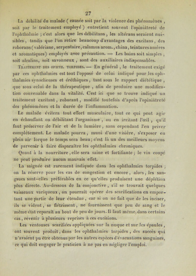 La débilité du malade ( causée soit par la violence des phénomènes , soit par le traitement employé ) entretient souvent l’opiniâtreté de l’ophtlïàlmie ; c’est alors que les débilitons , les altérons seraient nui- sibles , tandis que Ton relire beaucoup d’avantages des excitans , des roborans( valériane, serpentaire, calamus arom., china, teintures a mères et aromatiques) employés avec précaution. — Les bains soit simples , soit alcalins, soit savonneux , sont des auxiliaires indispensables. Traitement des opiitii. torpides. — En général , le traitement exigé par ces ophthalmies est tout l’opposé de celui indiqué pour les oph- thalmics synocheuses et éréthiques , tant sous le rapport diététique , que sous celui de la thérapeutique , afin de produire une modifica- tion convenable dans la vitalité. C’est ici que se trouve indiqué un traitement excitant , roborant, modifié toutefois d’après l’opiniâtreté des phénomènes et la durée de l’inflammation. Le malade évitera tout effort musculaire, tout ce qui peut agir en échauffant ou débilitant l’organisme , ou en irritant l’œil , qu’il faut préserver de l’air et de la lumière, sans cependant l’en priver complètement. Le malade pourra, muni d’une visière, s’exposer en plein air lorque le temps sera beau; c’est là un des meilleurs moyens de parvenir à faire disparaître les ophthalmies chroniques. Quant à la nourriture ,elle sera saine et fortifiante; le vin coupé ne peut produire aucun mauvais effet. La saignée est rarement indiquée dans les ophthalmies torpides ; on la réserve pour les cas de congestion et encore, alors, les san- gsues sont-elles préférables en ce qu’elles produisent une déplétion plus directe. Au-dessous de la conjonctive , s'il se trouvait quelques vaisseaux variqueux , on pourrait opérer des scarifications en empor- tant une partie de leur étendue , car si on ne fait que de les inciser, ils se vident, se flétrissent, ne fournissent que peu de sang et le même état reparaît au bout de peu de jours. Il faut même,dans certains cas , revenir à plusieurs reprises à ces excisions. Les ventouses scarifiées appliquées sur la nuque et sur les épaules , ont souvent produit, dans les ophthalmies torpides, des succès qui n’avaient pu être obtenus par les autres espèces d’évacuations sanguines, ce qui doit engager le praticien à ne pas en négliger l’emploi.