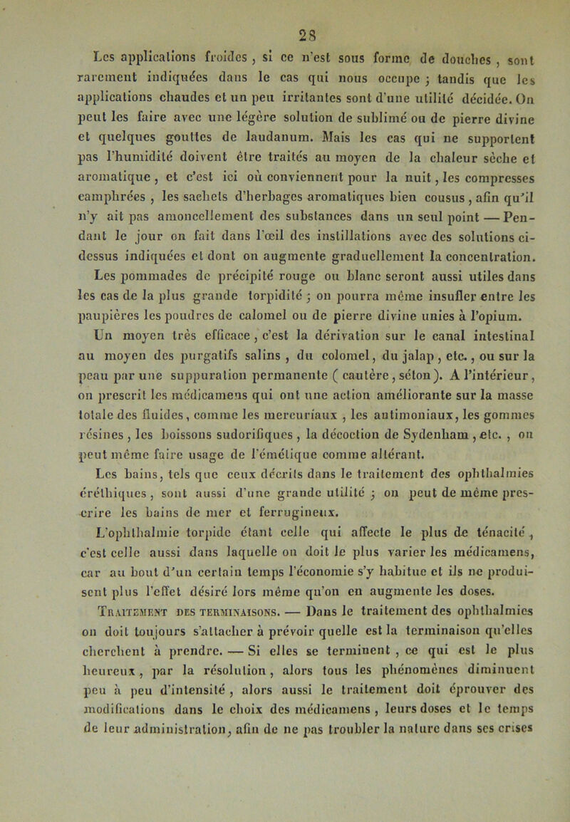 2 S Les applications froides , si ce n'est sons forme de douches , sont rarement indiquées dans le cas qui nous occupe -, tandis que les applications chaudes et un peu irritantes sont d'une utilité décidée. On peut les faire avec une légère solution de sublimé ou de pierre divine et quelques gouttes de laudanum. Mais les cas qui ne supportent pas l’humidité doivent être traités au moyen de la chaleur sèche et aromatique, et c’est ici où conviennent pour la nuit, les compresses camphrées , les sachets d’herbages aromatiques bien cousus , afin qu'il n’y ait pas amoncellement des substances dans un seul point — Pen- dant le jour on fait dans l'œil des instillations avec des solutions ci- dessus indiquées et dont on augmente graduellement la concentration. Les pommades de précipité rouge ou blanc seront aussi utiles dans les cas de la plus grande torpidité 3 011 pourra meme insufler entre les paupières les poudres de calomel ou de pierre divine unies à l’opium. Un moyen très efficace , c’est la dérivation sur le canal intestinal au moyen des purgatifs salins, du colomel, du jalap , etc., ou sur la peau par une suppuration permanente ( cautère , séton). A l’intérieur, on prescrit les médicamens qui ont une action améliorante sur la masse totale des fluides, comme les mercuriaux , les autimoniaux, les gommes résines , les boissons sudorifiques , la décoction de Sydenham , etc. , ou peut meme faire usage de l'émétique comme altérant. Les bains, tels que ceux décrits dans le traitement des ophthalmies érélhiques , sont aussi d’une grande utilité 3 on peut de même pres- crire les bains de mer et ferrugineux. L’ophlhalmie torpide étant celle qui affecte le plus de ténacité 1 c’est celle aussi dans laquelle on doit le plus varier les médicamens, car au bout d'un certain temps l’économie s’y habitue et ils ne produi- sent plus l’effet désiré lors même qu’on en augmente les doses. Traitement des terminaisons. — Dans le traitement des ophthalmies on doit toujours s’attacher à prévoir quelle est la terminaison qu’elles cherchent à prendre. — Si elles se terminent, ce qui est le plus heureux, par la résolution , alors tous les phénomènes diminuent peu à peu d’intensité , alors aussi le traitement doit éprouver des modifications dans le choix des médicamens , leurs doses et le temps de leur administration, afin de 11e pas troubler la nature dans scs crises