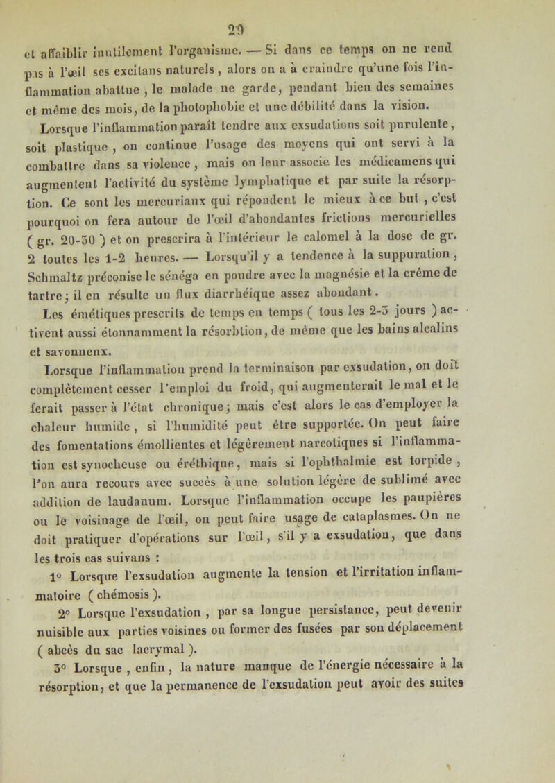 20 cl affaiblir inutilement l’organisme. — Si dans ce temps on ne rend pis à l’œil scs excitans naturels , alors on a à craindre qu’une fois l’in- flammation abattue , le malade ne garde, pendant bien des semaines et même des mois, de la photophobie et une débilité dans la vision. Lorsque l’inflammation paraît tendre aux exsudations soit purulente, soit plastique , on continue l’usage des moyens qui ont servi à la combattre dans sa violence , mais on leur associe les médicamens qui augmentent l’activité du système lymphatique et par suite la résorp- tion. Ce sont les mercuriaux qui répondent le mieux à ce but , c’est pourquoi on fera autour de l’œil d’abondantes frictions mercurielles ( gr. 20-30 ) et on prescrira à l’intérieur le calomel à la dose de gr. 2 toutes les 1-2 heures. — Lorsqu’il y a tendencc à la suppuration , Schmaltz préconise le sénéga en poudre avec la magnésie et la crème de tartre -, il en résulte un flux diarrhéique assez abondant. Les émétiques prescrits de temps en temps ( tous les 2-3 jours ) ac- tivent aussi étonnamment la résorblion, de même que les bains alcalins et savonnenx. Lorsque l’inflammation prend la terminaison par exsudation, on doit complètement cesser l’emploi du froid, qui augmenterait le mal et le ferait passer à l’état chronique 3 niais c’est alors le cas d employer la chaleur humide, si l’humidité peut être supportée. O11 peut laiie des fomentations émollientes et légèrement narcotiques si 1 inflamma- tion est synocheuse ou éréthique, mais si lophthalmie est torpide, l’on aura recours avec succès à une solution légère de sublimé avec addition de laudanum. Lorsque l’inflammation occupe les paupières ou le voisinage de l’œil, on peut faire usage de cataplasmes. On 11c doit pratiquer d’opérations sur l’œil, s il y a exsudation, que dans les trois cas suivons : 1° Lorsque l’exsudation augmente la tension et 1 irritation inflam- matoire ( chémosis ). 2° Lorsque l’exsudation , par sa longue persistance, peut devenir nuisible aux parties voisines ou former des fusées par son déplacement ( abcès du sac lacrymal ). 3° Lorsque , enfin , la nature manque de l’énergie nécessaire à la résorption, et que la permanence de l’exsudation peut avoir des suites