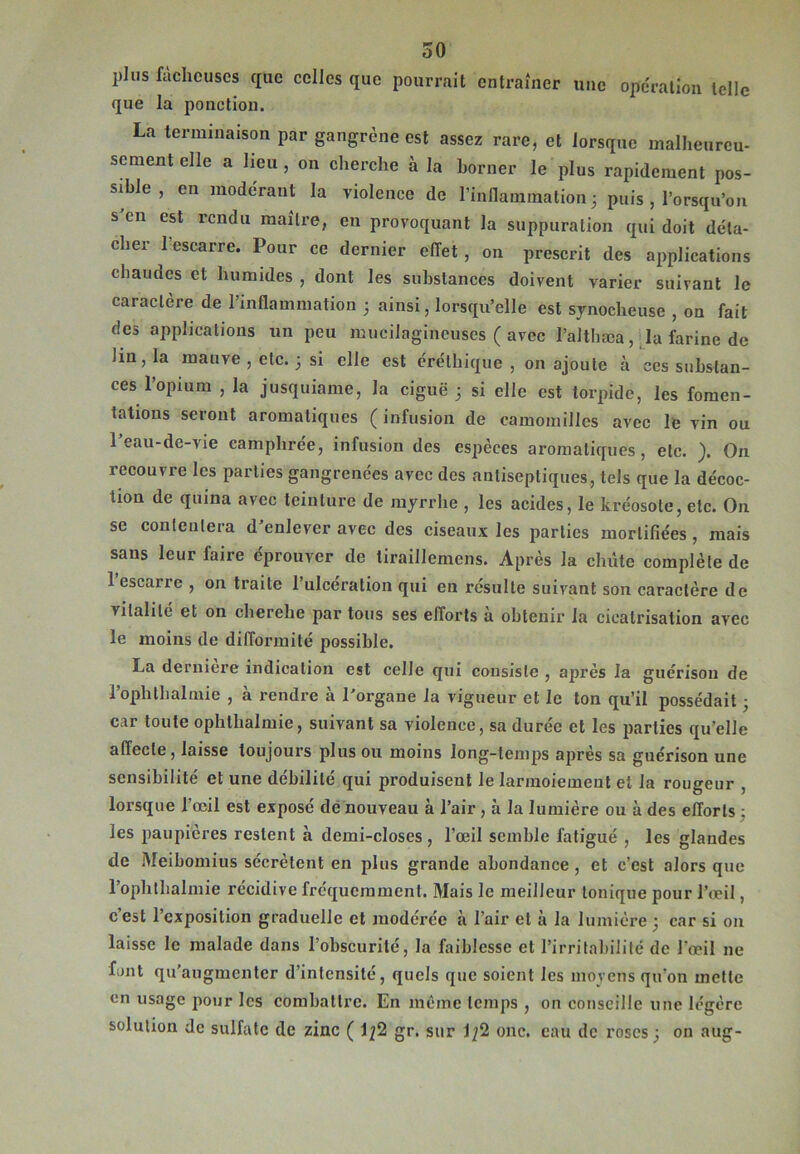 plus fâcheuses que celles que pourrait entraîner une operation telle que la ponction. La terminaison par gangrène est assez rare, et lorsque malheureu- sement elle a heu, on cherche à la borner le plus rapidement pos- sible , en modérant la violence de l’inflammation; puis , lorsqu'on s en est rendu maître, en provoquant la suppuration qui doit déta- cher 1 escarre. Pour ce dernier effet , on prescrit des applications chaudes et humides , dont les substances doivent varier suivant le caractère de 1 inflammation ; ainsi, lorsqu’elle est synocheuse , on fait des applications un peu muciiagincuses ( avec l’althæa, la farine de lin, la mauve , etc. ; si elle est éréthique , on ajoute à ces substan- ces l’opium , la jusquiame, la ciguë ; si elle est torpide, les fomen- tations seront aromatiques ( infusion de camomilles avec le vin ou l’eau-de-vie camphrée, infusion des espèces aromatiques, etc. ). On recouvre les parties gangrenées avec des antiseptiques, tels que la décoc- tion de quina avec teinture de myrrhe , les acides, le kréosote, etc. On se contentera d’enlever avec des ciseaux les parties mortifiées, mais sans leur faire éprouver de tiraillemens. Après la chiite complète de 1 escarre , on traite l’ulcération qui en résulte suivant son caractère de lilalilé et on cherehe par tous ses efforts à obtenir la cicatrisation avec le moins de difformité possible. La deruiere indication est celle qui consiste , après la guérison de l’oph thaï mie , à rendre à l’organe la vigueur et le ton qu’il possédait ; car toute ophthalmie, suivant sa violence, sa durée et les parties qu’elle affecte, laisse toujours plus ou moins long-temps après sa guérison une sensibilité et une débilité qui produisent le larmoiement et la rougeur , lorsque l’œil est exposé de nouveau à l’air , à la lumière ou à des efforts : les paupières restent à demi-closes, l’œil semble fatigué , les glandes de Meibomius sécrètent en plus grande abondance , et c’est alors que l’oplithalmie récidive fréquemment. Mais le meilleur tonique pour l’œil, c’est l’exposition graduelle et modérée ii l’air et à la lumière ; car si on laisse le malade dans l’obscurité, la faiblesse et l’irritabilité de l'œil ne font qu’augmenter d’intensité, quels que soient les moyens qu'on mette en usage pour les combattre. En même temps , on conseille une légère solution de sulfate de zinc ( 1^2 gr. sur \\(l onc. eau de roses; on aug-