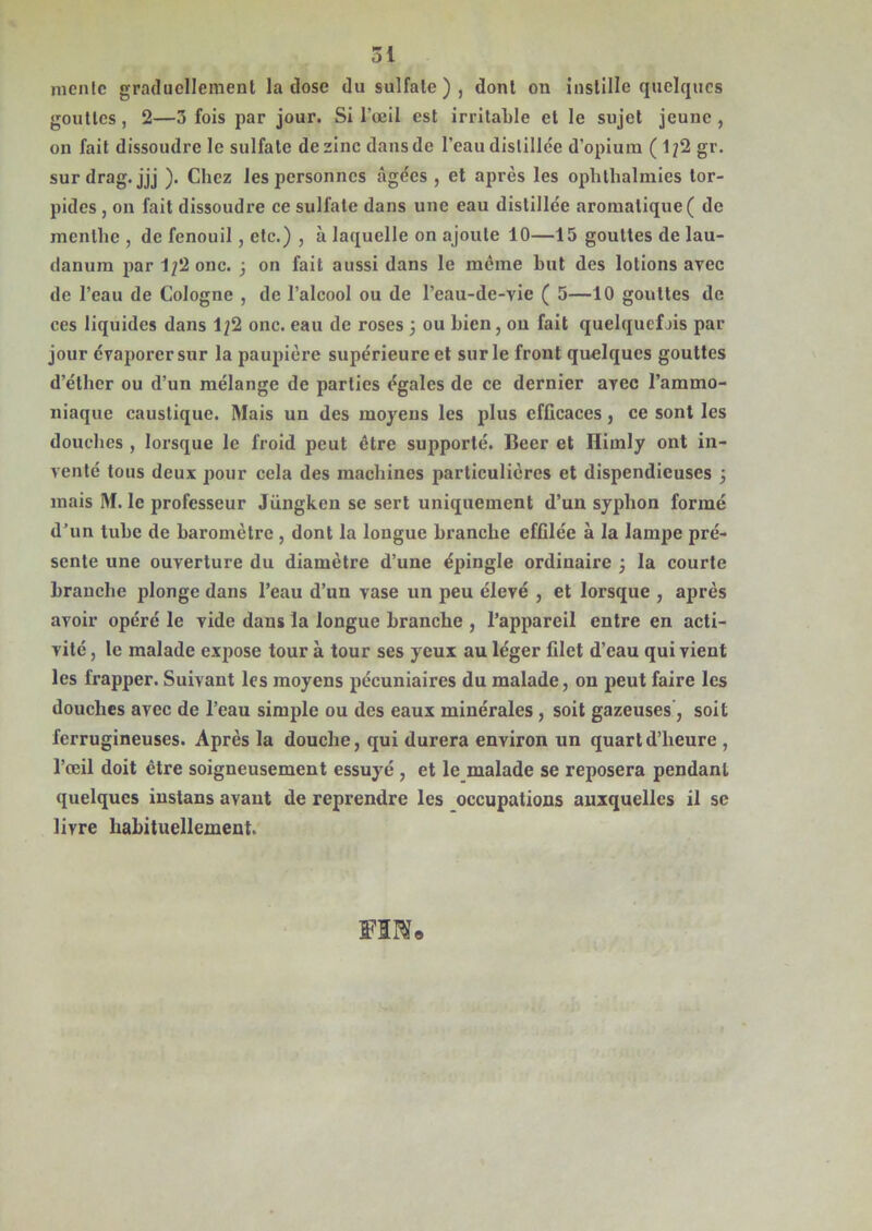 mente graduellement la dose du sulfate), dont on instille quelques gouttes, 2—3 fois par jour. Si l’œil est irritable cl le sujet jeune , on fait dissoudre le sulfate de zinc dans de l’eau distillée d’opium ( 1?2 gr. surdrag. jjj ). Chez les personnes âgées , et après les ophthalmies tor- pides , on fait dissoudre ce sulfate dans une eau distillée aromatique ( de menthe , de fenouil, etc.) , à laquelle on ajoute 10—15 gouttes de lau- danum par 1?2 onc. 3 on fait aussi dans le môme but des lotions avec de l’eau de Cologne , de l’alcool ou de l’eau-de-vie ( 5—10 gouttes de ces liquides dans 1;2 onc. eau de roses 3 ou bien, ou fait quelquefjis par jour évaporer sur la paupière supérieure et sur le front quelques gouttes d’éther ou d’un mélange de parties égales de ce dernier avec l’ammo- niaque caustique. Mais un des moyens les plus efficaces, ce sont les douches , lorsque le froid peut être supporté. Beer et Himly ont in- venté tous deux pour cela des machines particulières et dispendieuses 3 mais M. le professeur Jüngken se sert uniquement d’un syplion formé d’un tube de baromètre , dont la longue branche effilée à la lampe pré- sente une ouverture du diamètre d’une épingle ordinaire 3 la courte branche plonge dans l’eau d’un vase un peu élevé , et lorsque , après avoir opéré le vide dans la longue branche , l’appareil entre en acti- vité , le malade expose tour à tour ses yeux au léger filet d’eau qui vient les frapper. Suivant les moyens pécuniaires du malade, on peut faire les douches avec de l’eau simple ou des eaux minérales , soit gazeuses, soit ferrugineuses. Après la douche, qui durera environ un quart d’heure , l’œil doit être soigneusement essuyé , et le malade se reposera pendant quelques instans avant de reprendre les occupations auxquelles il se livre habituellement.