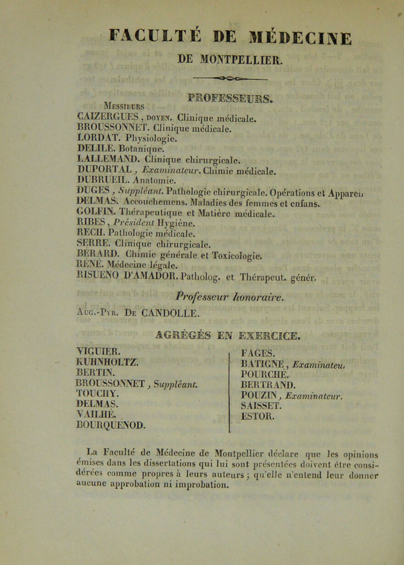FACULTÉ DE MÉDECINE DE MONTPELLIER. PROFESSEURS. Messieurs CAIZERGUES , doyen. Clinique médicale. BROUSSONNET. Clinique médicale. LORDAT. Physiologie. DELILE. Botanique. LALLEMAND. Clinique chirurgicale^ DUPORTAL y Examinateur. Chimie médicale. DUBRUEIL. Anatomie. DUCES Suppléant. Pathologie chirurgicale. Opérations et Appareil DELMAS. Accouchemens. Maladies des femmes et cnfans. GOLFIN. Thérapeutique et Matière médicale. BIBES, Président Hygiène. RECIL Pathologie médicale. SERRE. Clinique chirurgicale. BERARD. Chimie générale et Toxicologie. RENE. Médecine légale. RISUENO D’AMADOR. Patholog. et Thérapeut. génér. jProfesseur honoraire. Aug.-Pyr. De CANDOLLE. AGRÉGÉS EN EXERCICE. VIGUIER. KUHNHOLTZ. BERTIN. BROUSSONNET Suppléant. TOUCHY. DELMAS. VAILHÉ. BOURQUENOD. FAGES. BATIGNE, Examinateu, FOURCHE. BERTRAND. POUZINj Examinateur. SAISSET. ESTOR. La Faculté de Médecine de Montpellier déclare que les opinions omises dans les dissertations qui lui sont présentées doivent être consi- dérées comme propres à leurs auteurs j qu elle n'entend leur donner aucune approbation ni improbation.