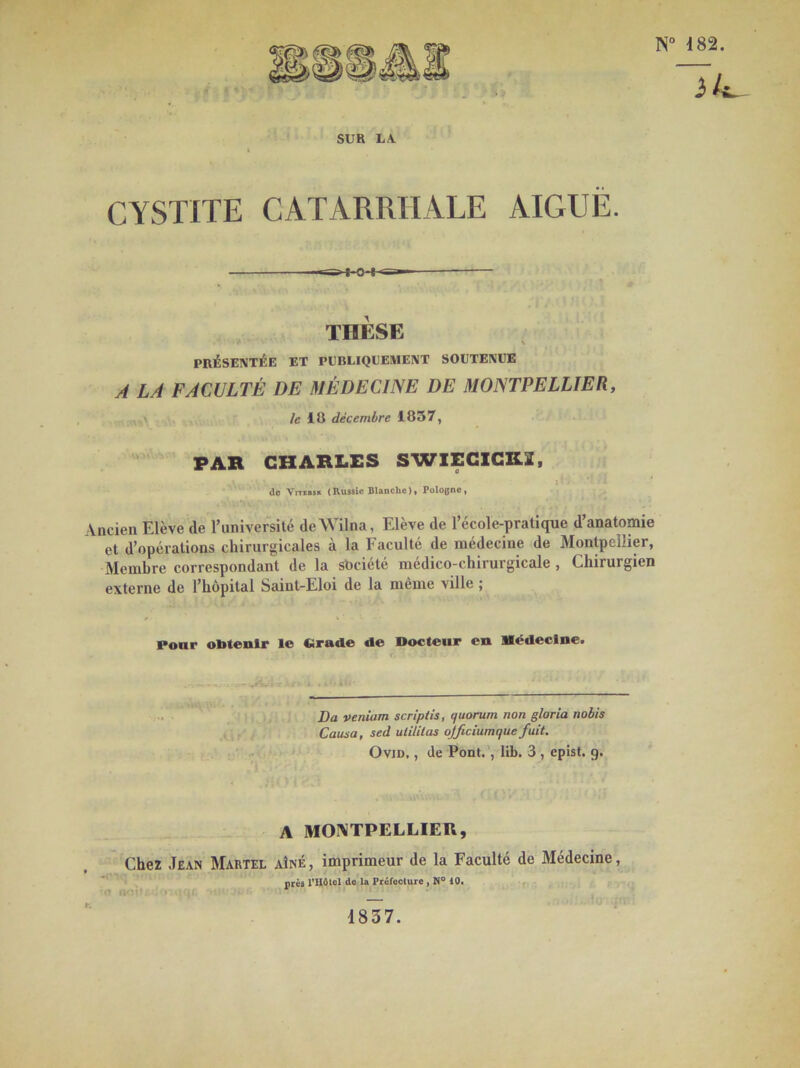 N° 182. SUR LA. CYSTITE CATARRHALE AIGUË. THESE PRÉSENTÉE ET PUBLIQUEMENT SOUTENUE A LA FACULTÉ DE MÉDECINE DE MONTPELLIER, fe 18 décembre 1037, PAR CHARLES SWIECICK2, ; de Yitebsk (Russie Blanche), Pologne, Ancien Elève de l’université deWilna, Elève de l’école-pratique d’anatomie et d’opérations chirurgicales à la Faculté de médecine de Montpellier, Membre correspondant de la société médico-chirurgicale , Chirurgien externe de l’hôpital Saint-Eloi de la même ville ; Pour obtenir le «rade de «odeur en Médecine. Da veniam scriptis, quorum non gloria nobis Causa, sed ulililas ojficiumque fuit. Ovid, , de Pont. , lib. 3 , epist. 9. A MONTPELLIER, Chez Jean Martel -C V’ < * v '(T flOflJ » iqf aîné, imprimeur de la Faculté de près l’Hôtel de la Préfecture , N° 10. Médecine, 1837.