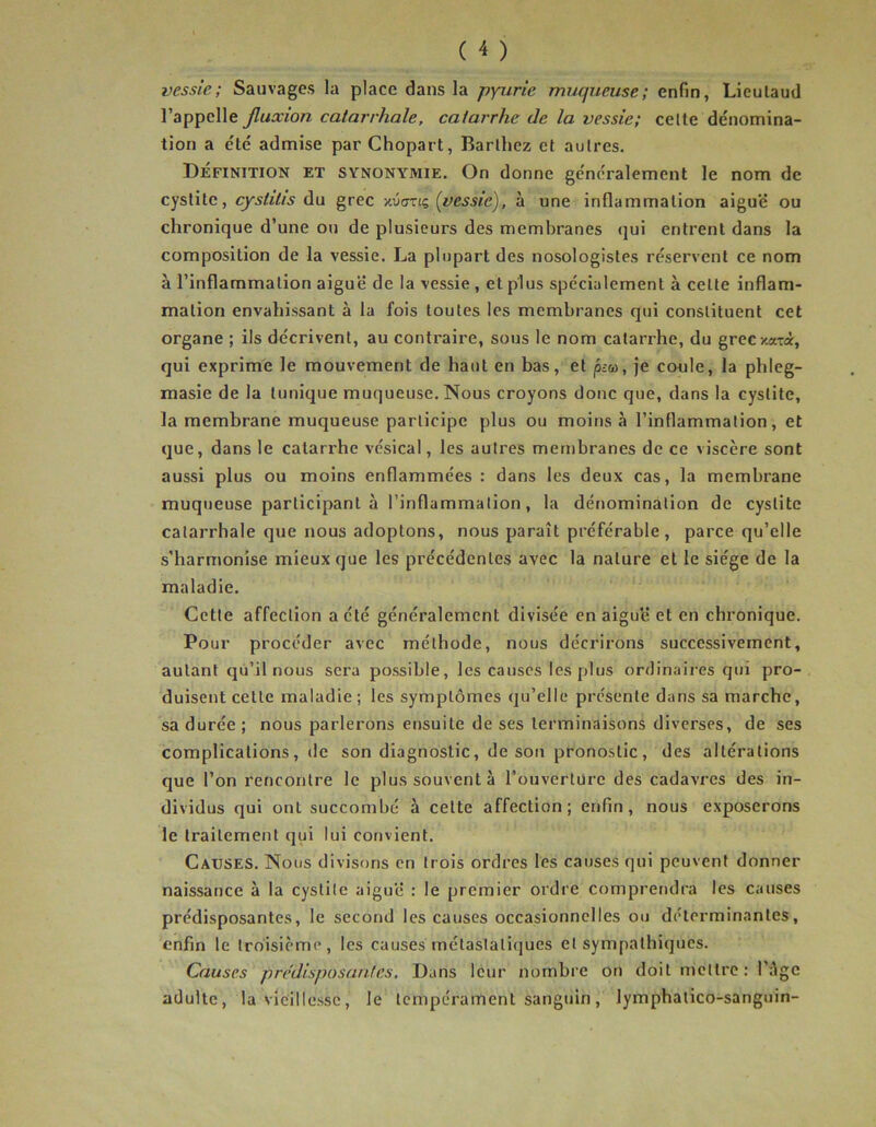 vessie; Sauvages la place dans la pyurie muqueuse; enfin, Lieulaud l’appelle fluxion catarrhale, catarrhe de la vessie; celte dénomina- tion a été admise par Chopart, Barthez et autres. Définition et synonymie. On donne généralement le nom de cystite, cyshtis du grec xûtrnç (üissic), à une inflammation aiguë ou chronique d’une ou de plusieurs des membranes qui entrent dans la composition de la vessie. La plupart des nosologistes réservent ce nom à l’inflammation aiguë de la vessie , et plus spécialement à celte inflam- mation envahissant à la fois toutes les membranes qui constituent cet organe ; ils décrivent, au contraire, sous le nom catarrhe, du greexatà, qui exprime le mouvement de haut en bas, et peu, je coule, la phleg- masie de la tunique muqueuse. Nous croyons donc que, dans la cystite, la membrane muqueuse participe plus ou moins à l’inflammation, et que, dans le catarrhe vésical, les autres membranes de ce viscère sont aussi plus ou moins enflammées : dans les deux cas, la membrane muqueuse participant à l’inflammation, la dénomination de cystite catarrhale que nous adoptons, nous paraît préférable, parce qu’elle s’harmonise mieux que les précédentes avec la nature et le siège de la maladie. Cette affection a été généralement divisée en aiguë et en chronique. Pour procéder avec méthode, nous décrirons successivement, autant qu’il nous sera possible, les causes les plus ordinaires qui pro- duisent cette maladie; les symptômes qu’elle présente dans sa marche, sa durée ; nous parlerons ensuite de ses terminaisons diverses, de ses complications, de son diagnostic, de son pronostic, des altérations que l’on rencontre le plus souvent à l’ouverture des cadavres des in- dividus qui ont succombé à celte affection; enfin, nous exposerons le traitement qui lui convient. Causes. Nous divisons en trois ordres les causes qui peuvent donner naissance à la cystite aiguë : le premier ordre comprendra les causes prédisposantes, le second les causes occasionnelles ou déterminantes, enfin le troisième, les causes métastatiques et sympathiques. Causes prédisposantes. Dans leur nombre on doit mettre : l’âge adulte, la vieillesse, le tempérament sanguin, lymphalico-sanguin-