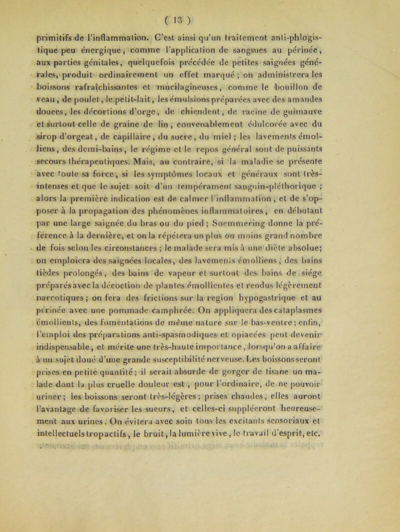 primitifs de l’inflammation. C’est ainsi qu’un traitement anti-phlogis- tique peu énergique, comme l’application de sangsues au périnée, aux parties génitales, quelquefois précédée de petites saignées géné- rales, produit ordinairement un effet marqué ; on administrera les boissons rafraîchissantes et mucilagineuses, comme le bouillon de veau , de poulet, le petit-lait, les émulsions préparées avec des amandes douces, les dccortions d’orge, de chiendent, de racine de guimauve et surtout celle de graine de lin , convenablement édulcorée avec du sirop d’orgeat, de capillaire, du sucre, du miel ; les lavements émoi- liens, des demi-bains, le régime et le repos général sont de puissants secours thérapeutiques. Mais, au contraire, si la maladie se présente avec toute sa force, si les symptômes locaux et généraux sont très- intenses et que le sujet soit d’un tempérament sanguin-pléthorique ; alors la première indication est de calmer l’inflammation, et de s’op- poser à la propagation des phénomènes inflammatoires, en débutant par une large saignée du bras ou du pied ; Soemmering donne la pré- férence à la dernière, et on la répétera un plus ou moins grand nombre - de fois selon les circonstances ; le malade sera mis à une dicte absolue; on emploiera des saignées locales, des lavements émolliens, des bains tièdes prolongés, des bains de vapeur et surtout des bains de siège préparésavec la décoction de plantes émollientes et rendus légèrement narcotiques; on fera des frictions sur la région hypogastrique et au périnée avec une pommade camphrée. On appliquera des cataplasmes émollients, des fomentations de même nature sur le bas-ventre; enfin, l’emploi des préparations anti-spasmodiques et opiacées peut devenir indispensable, et mérite une très-haute importance, lorsqu’on a affaire à un sujet doué d’une grande susceptibilité nerveuse. Les boissons seront prises en petite quantité; il serait absurde de gorger de tisane un ma- lade dont la plus cruelle douleur est , pour l’ordinaire, de ne pouvoir uriner; les boissons seront très-légères; prises chaudes, elles auront l’avantage de favoriser les sueurs, et celles-ci suppléeront heureuse- ment aux urines. On évitera avec soin tous les excitants sensoriaux et intellectuelstropactifs, le bruit, la lumière vive , le travail d’esprit, etc.