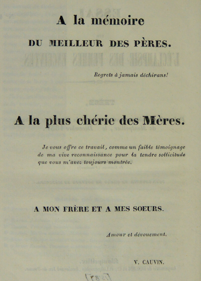 A la mémoire DU MEILLEUR DES PERES. Regrets à jamais déchirans! A la plus chérie des Mères. Je vous ofj're ce travail, comme un faible témoignage de ma vive reconnaissance pour la tendre sollicitude que vous m’avez toujours montrée. A MOI\ FRÈRE ET A MES SOEURS. Amour et dévouement. V. CAL VIN. V