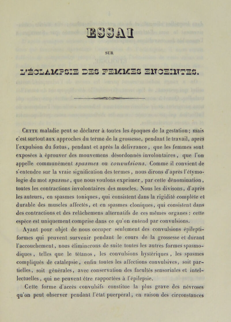 lâSSülî SLR Cette maladie peut se déclarer à toutes les époques de la gestation ; mais c’est surtout aux approches du terme de la grossesse, pendant le travail, après l’expulsion du fœtus , pendant et après la délivrance , que les femmes sont exposées à éprouver des mouvemens désordonnés involontaires, que l’on appelle communément spasmes ou convulsions. Comme il convient de s’entendre sur la vraie signification des termes , nous dirons d’après l’étymo- logie du mot spasme, que nous voulons exprimer, par celle dénomination, toutes les contractions involontaires des muscles. Nous les divisons, d’après les auteurs, en spasmes toniques, qui consistent dans la rigidité complète et durable des muscles affectés, et en spasmes cloniques, qui consistent dans des contractions et des relàchemens alternatifs de ces mêmes organes: cette espèce est uniquement comprise dans ce qu’on entend par convulsions. Ayant pour objet de nous occuper seulement des convulsions épilepti- formes qui peuvent survenir pendant le cours de la grossesse et durant l’accouchement, nous éliminerons de suite toutes les autres formes spasmo- diques , telles que le tétanos , les convulsions hystériques , les spasmes compliqués de catalepsie, enfin toutes les affections convulsives, soit par- tielles, soit générales, avec conservation des facultés sensoriales et intel- lectuelles, qui ne peuvent être rapportées à l’épilepsie. Celte forme d’accès convulsifs constitue la plus grave des névroses qu’on peut observer pendant l’étal puerpéral, en raison des circonstances