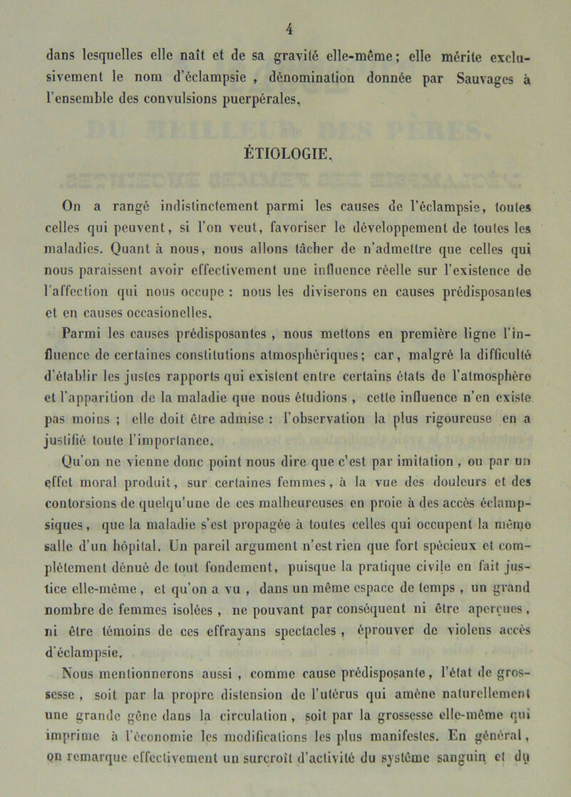 dans lesquelles elle naît et de sa gravité elle-même; elle mérite exclu- sivement le nom d’éclampsie , dénomination donnée par Sauvages à l’ensemble des convulsions puerpérales. ÉTIOLOGIE, On a rangé indistinctement parmi les causes de l’éclampsie, toutes celles qui peuvent, si l’on veut, favoriser le développement de toutes les maladies. Quant à nous, nous allons tâcher de n’admettre que celles qui nous paraissent avoir effectivement une influence réelle sur l’existence de l’affection qui nous occupe : nous les diviserons en causes prédisposantes et en causes occasionelles. Parmi les causes prédisposantes , nous mettons en première ligne l’in- fluence de certaines constitutions atmosphériques; car, malgré la difficulté d’établir les justes rapports qui existent entre certains états de l’atmosphère et l’apparition de la maladie que nous étudions , cette influence n’en existe pas moins ; elle doit être admise : l’observation la plus rigoureuse en a justifié toute l’importance. Qu’on ne vienne donc point nous dire que c'est par imitation , ou par un effet moral produit, sur certaines femmes, à la vue des douleurs et des contorsions de quelqu’une de ces malheureuses en proie à des accès éclamp- siques, que la maladie s’est propagée à toutes celles qui occupent la même salle d’un hôpital. Un pareil argument n’est rien que fort spécieux et com- plètement dénué de tout fondement, puisque la pratique civije en fait jus- tice elle-même , et qu’on a vu , dans un même espace de temps , un grand nombre de femmes isolées , ne pouvant par conséquent ni être aperçues , ni être témoins de ces effrayans spectacles , éprouver de violens accès d’éclampsie. Nous mentionnerons aussi, comme cause prédisposante, l’état de gros- sesse , soit par la propre distension de rutérus qui amène naturellement une grande gêne dans la circulation , soit par la grossesse elle-même qui imprime à l’économie les modifications les plus manifestes. En général, pn remarque effectivement un surcroît d’activité du système sanguin cl dy