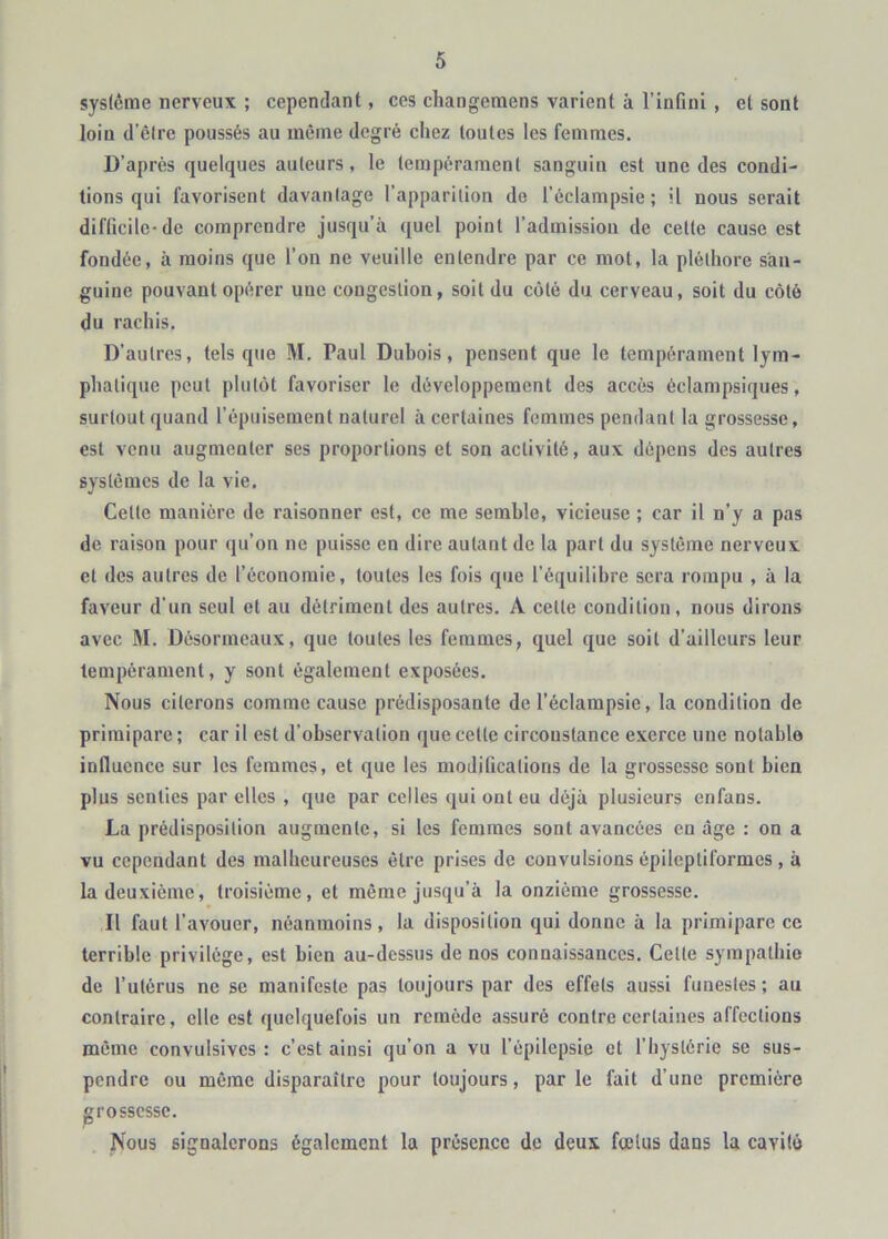 sysicme nerveux ; cependant, ces changcmens varient à l’infini , et sont loin d’êire poussés au même degré chez toutes les femmes. D’après quelques auteurs, le tempérament sanguin est une des condi- tions qui favorisent davantage l’apparition de l’éclampsie; il nous serait difficile-de comprendre jusqu’à quel point l’admission de cette cause est fondée, à moins que l’on ne veuille entendre par ce mot, la pléthore san- guine pouvant opérer une congestion, soit du côté du cerveau, soit du côté du rachis. D’autres, tels que M. Paul Dubois, pensent que le tempérament lym- phatique peut plutôt favoriser le développement des accès éclampsiques, surtout quand l’épuisement naturel à certaines femmes pendant la grossesse, est venu augmenter ses proportions et son activité, aux dépens des autres systèmes de la vie. Cette manière de raisonner est, ce me semble, vicieuse ; car il n’y a pas de raison pour qu’on ne puisse en dire autant de la part du système nerveux et des autres de l’économie, toutes tes fois que l'équilibre sera rompu , à la faveur d'un seul et au détriment des autres. A cette condition, nous dirons avec M. Dèsormeaux, que toutes les femmes, quel que soit d’ailleurs leur tempérament, y sont également exposées. Nous citerons comme cause prédisposante de l’éclampsie, la condition de primipare ; car il est d’observation que cette circonstance exerce une notable influence sur les femmes, et que les modifications de la grossesse sont bien plus senties par elles , que par celles qui ont eu déjà plusieurs enfans. La prédisposition augmente, si les femmes sont avancées eu âge : on a vu cependant des malheureuses être prises de convulsions épileptiformes , à la deuxième, troisième, et même jusqu’à la onzième grossesse. Il faut l’avouer, néanmoins, la disposition qui donne à la primipare ce terrible privilège, est bien au-dessus de nos connaissances. Cette sympathie de l’utérus ne se manifeste pas toujours par des effets aussi funestes ; au contraire, elle est quelquefois un remède assuré contre certaines affections même convulsives : c’est ainsi qu’on a vu l’épilepsie et l’hystérie se sus- pendre ou même disparaître pour toujours, parle fait d’une première grossesse. Nous signalerons également la présence de deux fœtus dans la cavité