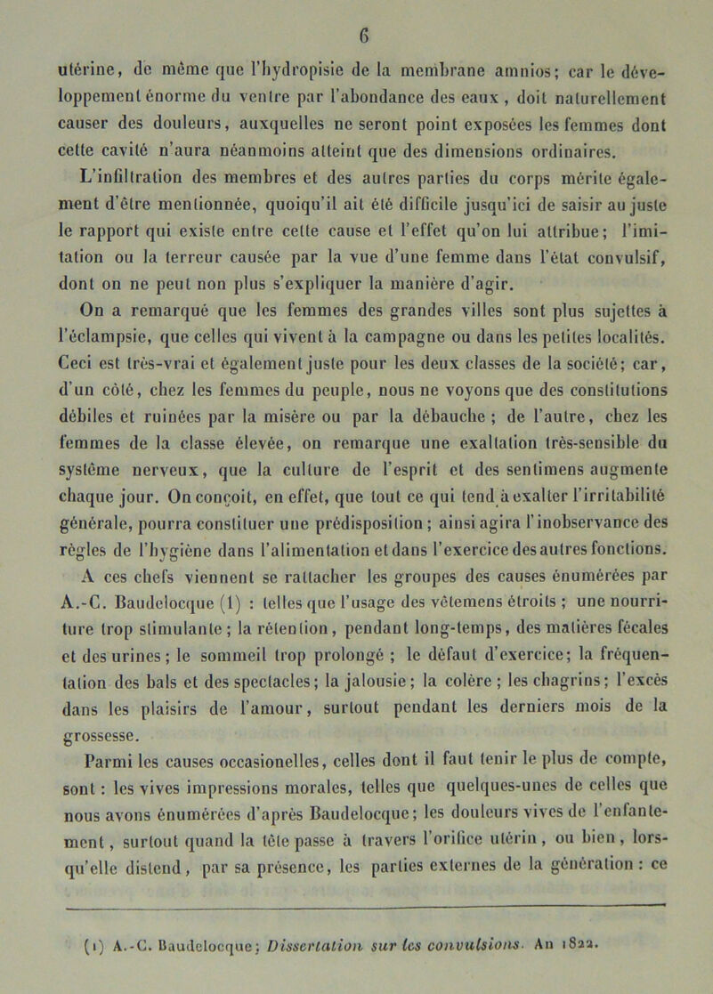 utérine, de même que l’iiydropisie de la membrane amnios; car le déve- loppement énorme du ventre par l’abondance des eaux , doit naturellement causer des douleurs, auxquelles ne seront point exposées les femmes dont cette cavité n’aura néanmoins atteint que des dimensions ordinaires. L’infiltration des membres et des autres parties du corps mérite égale- ment d’être mentionnée, quoiqu’il ait été difficile jusqu’ici de saisir au juste le rapport qui existe entre cette cause et l’effet qu’on lui attribue; l’imi- tation ou la terreur causée par la vue d’une femme dans l’état convulsif, dont on ne peut non plus s’expliquer la manière d’agir. On a remarqué que les femmes des grandes villes sont plus sujettes à l’éclampsie, que celles qui vivent à la campagne ou dans les petites localités. Ceci est très-vrai et également juste pour les deux classes de la société; car, d’un côté, chez les femmes du peuple, nous ne voyons que des constitutions débiles et ruinées par la misère ou par la débauche; de l’autre, chez les femmes de la classe élevée, on remarque une exaltation très-sensible du système nerveux, que la culture de l’esprit et des sentimens augmente chaque jour. On conçoit, en effet, que tout ce qui tend à exalter l’irritabilité générale, pourra constituer une prédisposition ; ainsi agira l’inobservance des règles de l’hygiène dans l’alimentation et dans l’exercice des autres fonctions. A ces chefs viennent se rattacher les groupes des causes énumérées par A.-C. Baudelocque (1) : telles que l’usage des vctemens étroits ; une nourri- ture trop stimulante ; la rétention, pendant long-temps, des matières fécales et des urines; le sommeil trop prolongé ; le défaut d’exercice; la fréquen- tation des hais et des spectacles ; la jalousie; la colère; les chagrins; l’excès dans les plaisirs de l’amour, surtout pendant les derniers mois de la grossesse. Parmi les causes occasionelles, celles dont il faut tenir le plus de compte, sont : les vives impressions morales, telles que quelques-unes de celles que nous avons énumérées d’après Baudelocque; les douleurs vives de 1 enfante- ment, surtout quand la tète passe à travers l’orilice utérin, ou bien, lors- qu’elle distend, par sa présence, les parties externes de la génération : ce (i) A.-C. Baudelocque; Dissertalioii sur tes convulsions- An i8aa.
