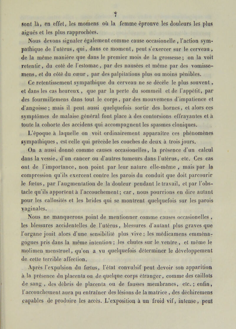 t sont là, en effet, les raomens où la femme éprouve les douleurs les plus aiguës et les plus rapprochées. Nous devons signaler également comme cause occasionelle , l’action sym- pathique de l’utérus, qui, dans ce moment, peut s’exercer sur le cerveau , de la même manière que dans le premier mois de la grossesse ; on la voit retentir, du coté de l’estomac, par des nausées et même par des vomisse- mens, et du côté du cœur , par des palpitations plus ou moins pénibles. Ce retentissement sympathique du cerveau ne se décèle le plus souvent, et dans les cas heureux , que par la perte du sommeil et de l’appétit, par des fourmillemens dans tout le corps, par des mouvemens d’impatience et d’angoisse; mais il peut aussi quelquefois sortir des bornes, et alors ces symptômes de malaise général font place à des contorsions effrayantes et à toute la cohorte des accidens qui accompagnent les spasmes cloniques. L’époque à laquelle on voit ordinairement apparaître ces phénomènes sympathiques, est celle qui précède les couches de deux à trois jours. On a aussi donné comme causes occasionelles, la présence d’un calcul dans la vessie, d’un cancer ou d’autres tumeurs dans l’utérus, etc. Ces cas ont de l’importance, non point par leur nature elle-même , mais par la compression qu’ils exercent contre les parois du conduit que doit parcourir le fœtus, par l’augmentation de la douleur pendant le travail, et par l’obs- tacle qu’ils apportent à l’accouchement; car, nous pourrions en dire autant pour les callosités et les brides qui se montrent quelquefois sur les parois vaginales. Nous ne manquerons point de mentionner comme causes occasionelles , les blessures accidentelles de l’utérus, blessures d’autant plus graves que l’organe jouit alors d’une sensibilité plus vive; les médicamens emména- gogues pris dans la même intention ; les chutes sur le ventre , et même le molimen menstruel, qu’on a vu quelquefois déterminer le développement de celle terrible affection. Après l’expulsion du fœtus, l’état convulsif peut devoir son apparition à la présence du placenta ou do quelque corps étranger, comme des caillots de sang , des débris de placenta ou de fausses membranes, etc.; enfin, l’accoucheiuent aura pu entraîner des lésions de la matrice , des déchiremens capables de produire les accès. L’exposition à un froid vif, intense, peut
