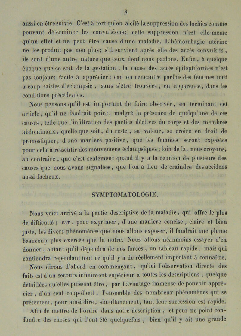 aussi en être suivie. C’est à tort qu’ou a cité la suppression des lochies comtue pouvant déterminer les convulsions; cette suppression n’est elle-même qu’un effet et ne peut être cause d’une maladie. L’hémorrhagie utérine ne les produit pas non plus; s’il survient après elle des accès convulsifs , ils sont d’une autre nature que ceux dont nous parlons. Enfin, à quelque époque que ce soit de la gestation , la cause des accès épileptiformes n’est pas toujours facile à apprécier; car on rencontre parfois des femmes tout à coup saisies d’éclampsie , sans s’être trouvées, en apparence, dans les conditions précédentes. Nous pensons qu’il est important de faire observer, en terminant cet article, qu’il ne faudrait point, malgré la présence de quelqu’une de ces causes , telle que rinfiltration des parties déclives du corps et des membres abdominaux, quelle que soit, du reste, sa valeur, se croire en droit de pronostiquer, d’une manière positive, que les femmes seront exposées pour cela à ressentir des mouvemens éclampsiques ; loin de là, nous croyons, au contraire , que c’est seulement quand il y a la réunion de plusieurs des causes que nous avons signalées, que l’on a lieu de craindre des accidens aussi fâcheux. SYMPTOMATOLOGIE. Nous voici arrivé à la partie descriptive de la maladie, qui offre le plus de difficulté ; car , pour exprimer , d’une manière concise , claire et bien juste, les divers phénomènes que nous allons exposer, il faudrait une plume beaucoup plus exercée que la nôtre. Nous allons néanmoins essayer d’en donner, autant qu’il dépendra de nos forces , un tableau rapide, mais qui contiendra cependant tout ce qu’il y a de réellement important à connaître. Nous dirons d’abord en commençant , qu’ici l’observation directe des faits est d’un secours infiniment supérieur à toutes les descriptions , quelque détaillées qu’elles puissent être , par l’avantage immense de pouvoir appré- cier , d’un seul coup d’œil , l’ensemble des nombreux phénomènes qui se présentent, pour ainsi dire, simultanément, tant leur succession est rapide. Afin de mettre de l’ordre dans notre description , et pour ne point con- fondre des choses qui l’ont été quelquefois , bien qu’il y ait une grande