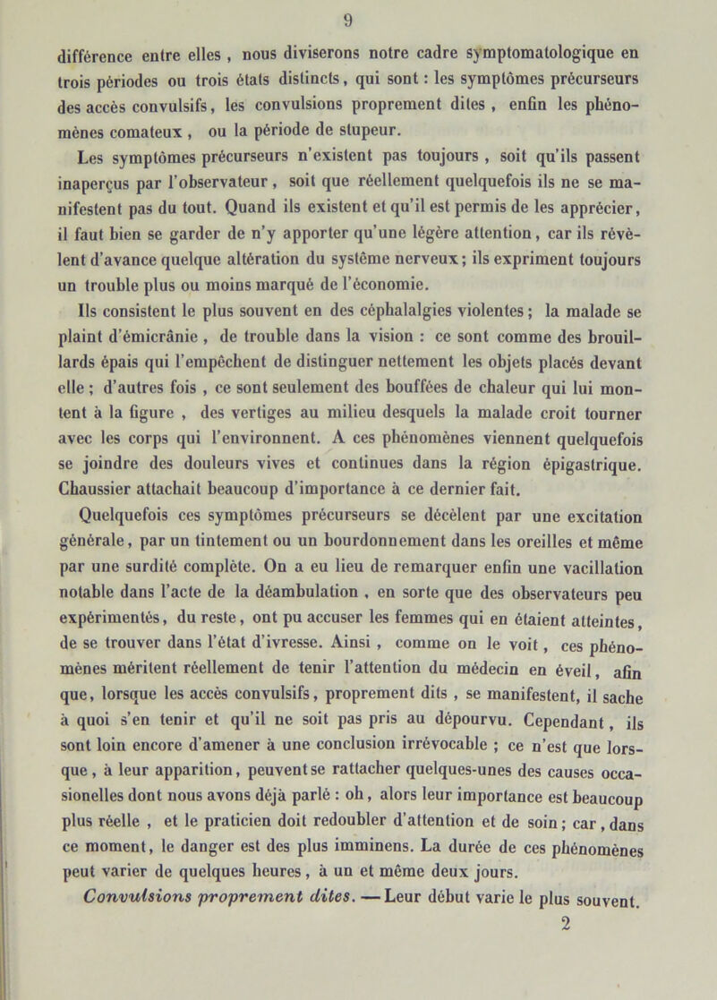 différence entre elles , nous diviserons notre cadre symptomatologique en trois périodes ou trois états distincts, qui sont : les symptômes précurseurs des accès convulsifs, les convulsions proprement dites , enfin les phéno- mènes comateux , ou la période de stupeur. Les symptômes précurseurs n’existent pas toujours , soit qu’ils passent inaperçus par l’observateur, soit que réellement quelquefois ils ne se ma- nifestent pas du tout. Quand ils existent et qu’il est permis de les apprécier, il faut bien se garder de n’y apporter qu’une légère attention, car ils révè- lent d’avance quelque altération du système nerveux ; ils expriment toujours un trouble plus ou moins marqué de l’économie. Ils consistent le plus souvent en des céphalalgies violentes ; la malade se plaint d’émicrânie , de trouble dans la vision : ce sont comme des brouil- lards épais qui l’empêchent de distinguer nettement les objets placés devant elle ; d’autres fois , ce sont seulement des bouffées de chaleur qui lui mon- tent à la figure , des vertiges au milieu desquels la malade croit tourner avec les corps qui l’environnent. A ces phénomènes viennent quelquefois se joindre des douleurs vives et continues dans la région épigastrique. Gbaussier attachait beaucoup d’importance à ce dernier fait. Quelquefois ces symptômes précurseurs se décèlent par une excitation générale, par un tintement ou un bourdonnement dans les oreilles et même par une surdité complète. On a eu lieu de remarquer enfin une vacillation notable dans l’acte de la déambulation , en sorte que des observateurs peu expérimentés, du reste, ont pu accuser les femmes qui en étaient atteintes, de se trouver dans l’état d’ivresse. Ainsi , comme on le voit, ces phéno- mènes méritent réellement de tenir l’attention du médecin en éveil, afin que, lorsque les accès convulsifs, proprement dits , se manifestent, il sache à quoi s’en tenir et qu’il ne soit pas pris au dépourvu. Cependant, ils sont loin encore d’amener à une conclusion irrévocable ; ce n’est que lors- que , à leur apparition, peuvent se rattacher quelques-unes des causes occa- sionelles dont nous avons déjà parlé : oh, alors leur importance est beaucoup plus réelle , et le praticien doit redoubler d’attention et de soin; car, dans ce moment, le danger est des plus imminens. La durée de ces phénomènes peut varier de quelques heures, à un et même deux jours. Convulsions proprement dites. —Leur début varie le plus souvent. 2