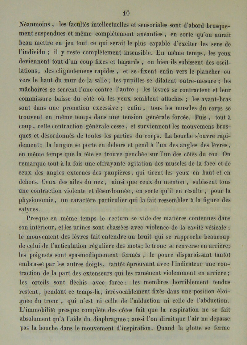 Néanmoins, les facultés intellectuelles et sensoriales sont d’abord brusque- ment suspendues et même complètement anéanties, en sorte qu’on aurait beau mettre en jeu tout ce qui serait le plus capable d’exciter les sens de l’individu ; il y reste complètement insensible. En même temps, les yeux deviennent tout d’un coup fixes et hagards , ou bien ils subissent des oscil- lations , des clignotemens rapides , et se fixent enfin vers le plancher ou vers le haut du mur de la salle ; les pupilles se dilatent outre-mesure ; les mâchoires se serrent l’une contre l’autre ; les lèvres se contractent et leur commissure baisse du côté où les yeux semblent attachés ; les avant-bras sont dans une pronation excessive ; enfin , tous les muscles du corps se trouvent en même temps dans une tension générale forcée. Puis , tout à coup, cette contraction générale cesse , et surviennent les mouvemens brus- ques et désordonnés de toutes les parties du corps. La bouche s’ouvre rapi- dement; la langue se porte en dehors et pend à l’un des angles des lèvres, en même temps que la tête se trouve penchée sur l’un des côtés du cou. On remarque tout à la fois une effrayante agitation des muscles de la face et de ceux des angles externes des paupières, qui tirent les yeux en haut et en dehors. Ceux des ailes du nez , ainsi que ceux du menton , subissent tous une contraction violente et désordonnée , en sorte qu’il en résulte , pour la physionomie, un caractère particulier qui la fait ressembler à la figure des satyres. Presque en même temps le rectum se vide des matières contenues dans son intérieur, et les urines sont chassées avec violence de la cavité vésicale ; le mouvement des lèvres fait entendre un bruit qui se rapproche beaucoup de celui de l’articulation régulière des mots ; le tronc se renverse en arrière; les poignets sont spasmodiquement fermés , le pouce disparaissant tantôt embrassé par les autres doigts, tantôt éprouvant avec l’indicateur une con- traction de la part des extenseurs qui les ramènent violemment en arrière; les orteils sont fléchis avec force : les membres horriblement tendus restent, pendant ce temps-là, irrévocablement fixés dans une position éloi- gnée du tronc , qui n’est ni celle de l’adduction ni celle de l’abduction. L’immobilité presque complète des côtes fait que la respiration ne se fait absolument qu’à l’aide du diaphragme; aussi l’on dirait que l’air ne dépasse pas la bouche dans le mouvement d’inspiration. Quand la glotte se ferme