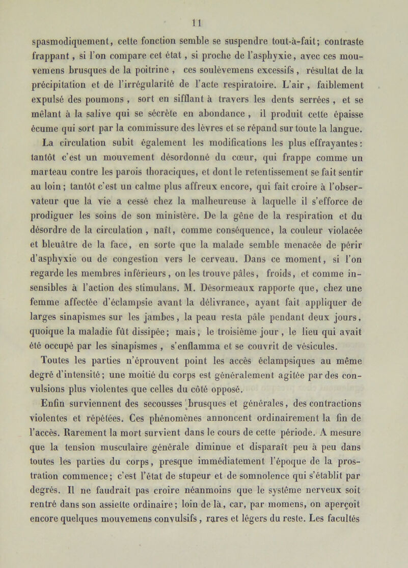 spasmodiquement, celte fonction semble se suspendre tout-à-fait; contraste frappant, si l’on compare cet état, si proche de l’asphyxie, avec ces mou- vemens brusques de la poitrine , ces soulèvemens excessifs, résultat de la précipitation et de l’irrégularité de l’acte respiratoire. L’air , faiblement expulsé des poumons , sort en sifflant à travers les dents serrées , et se mêlant à la salive qui se sécrète en abondance, il produit cette épaisse écume qui sort par la commissure des lèvres et se répand sur toute la langue. La circulation subit également les modifications les plus effrayantes; tantôt c’est un mouvement désordonné du cœur, qui frappe comme un marteau contre les parois thoraciques, et dont le retentissement se fait sentir au loin ; tantôt c’est un calme plus affreux encore, qui fait croire à l’obser- vateur que la vie a cessé chez la malheureuse à laquelle il s’efforce de prodiguer les soins de son ministère. De la gêne de la respiration et du désordre de la circulation , naît, comme conséquence, la couleur violacée et bleuâtre de la face, en sorte que la malade semble menacée de périr d’asphyxie ou de congestion vers le cerveau. Dans ce moment, si l’on regarde les membres inférieurs, on les trouve pâles, froids, et comme in- sensibles à l’action des stimulans. M. Désormeaux rapporte que, chez une femme affectée d’éclampsie avant la délivrance, ayant fait appliquer de larges sinapismes sur les jambes, la peau resta pâle pendant deux jours, quoique la maladie fût dissipée; mais, le troisième jour , le lieu qui avait été occupé par les sinapismes , s’enflamma et se couvrit de vésicules. Toutes les parties n’éprouvent point les accès éclampsiques au même degré d’intensité; une moitié du corps est généralement agitée par des con- vulsions plus violentes que celles du côté opposé. Enfin surviennent des secousses ^^brusques et générales, des contractions violentes et répétées. Ces phénomènes annoncent ordinairement la fin de l’accès. Rarement la mort survient dans le cours de cette période. A mesure que la tension musculaire générale diminue et disparaît peu à peu dans toutes les parties du corps, presque immédiatement l’époque de la pros- tration commence; c’est l’état de stupeur et de somnolence qui s’établit par degrés. Il ne faudrait pas croire néanmoins que le système nerveux soit rentré dans son assiette ordinaire; loin de là, car, par momens, on aperçoit encore quelques mouvemens convulsifs, rares et légers du reste. Les facultés
