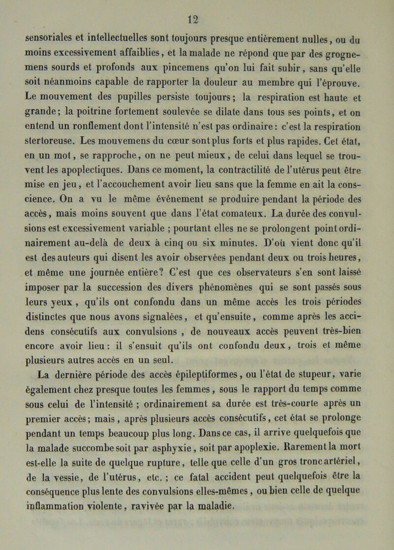 sensoriales et intellectuelles sont toujours presque entièrement nulles, ou du moins excessivement affaiblies, et la malade ne répond que par des grogne- mens sourds et profonds aux pincemens qu’on lui fait subir, sans qu’elle soit néanmoins capable de rapporter la douleur au membre qui l’éprouve. Le mouvement des pupilles persiste toujours ; la respiration est haute et grande ; la poitrine fortement soulevée se dilate dans tous ses points, et on entend un ronflement dont l’intensité n’est pas ordinaire : c’est la respiration stertoreuse. Les mouvemens du cœur sont plus forts et plus rapides. Cet état, en un mot, se rapproche, on ne peut mieux, de celui dans lequel se trou- vent les apoplectiques. Dans ce moment, la contractilité de l’utérus peut être mise en jeu, et l’accouchement avoir lieu sans que la femme en ait la cons- cience. On a vu le même événement se produire pendant la période des accès, mais moins souvent que dans l’état comateux. La durée des convul- sions est excessivement variable ; pourtant elles ne se prolongent point ordi- nairement au-delà de deux à cinq ou six minutes. D’oü vient donc qu’il est des auteurs qui disent les avoir observées pendant deux ou trois heures, et même une journée entière? C’est que ces observateurs s’en sont laissé imposer par la succession des divers phénomènes qui se sont passés sous leurs yeux , qu’ils ont confondu dans un même accès les trois périodes distinctes que nous avons signalées, et qu’ensuite, comme après les acci- dens consécutifs aux convulsions , de nouveaux accès peuvent très-bien encore avoir lieu: il s’ensuit qu’ils ont confondu deux, trois et même plusieurs autres accès en un seul. La dernière période des accès épileptiformes, ou l’état de stupeur, varie également chez presque toutes les femmes, sous le rapport du temps comme sous celui de l’intensité ; ordinairement sa durée est très-courte après un premier accès ; mais, après plusieurs accès consécutifs, cet état se prolonge pendant un temps beaucoup plus long. Dans ce cas, il arrive quelquefois que la malade succombe soit par asphyxie, soit par apoplexie. Rarement la mort est-elle la suite de quelque rupture, telle que celle d’un gros tronc artériel, de la vessie, de l’utérus, etc. ; ce fatal accident peut quelquefois être la conséquence plus lente des convulsions elles-mêmes, ou bien celle de quelque inflammation violente, ravivée par la maladie.
