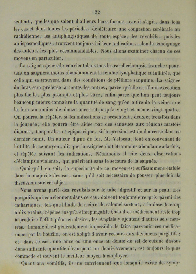 sentent, quelles que soient d’ailleurs leurs formes, car il s’agit, dans tous les cas et dans toutes les périodes, de détruire une congestion cérébrale ou rachidienne, les antiphlogistiques de toute espèce, les révulsifs, puis les antispasmodiques, trouvent toujours ici leur indication , selon le témoignage des auteurs les plus recommandables. Nous allons examiner chacun de ces moyens en particulier. La saignée générale convient dans tous les cas d’éclampsie franche: pour- tant on saignera moins abondamment la femme lymphatique et inOltrée, que celle qui se trouvera dans des conditions de pléthore sanguine. La saignée du hras sera préférée à toutes les autres, parce qu’elle est d’une exécution plus facile, plus prompte et plus sûre, enfln parce que l’on peut toujours beaucoup mieux connaître la quantité de sang qu’on a tiré de la veine : on la fera au moins de douze onces et jusqu’à vingt et même vingt-quatre. On pourra la répéter, si les indications se présentent, deux et trois fois dans la journée ; elle pourra être aidée par des sangsues aux régions mastoï- diennes , temporales et épigastrique, si la pression est douloureuse dans ce dernier point. Un auteur digne de foi, M. Velpeau, tout en convenant de l’utilité de ce moyen , dit que la saignée doit être moins abondante à la fois, et répétée suivant les indications. Néanmoins il cite deux observations d’éclampsie violente, qui guérirent sans le secours de la saignée. Quoi qu’il en soit, la supériorité de ce moyen est suffisamment établie dans la majorité des cas, sans qu’il soit nécessaire de pousser plus loin la discussion sur cet objet. Nous avons parlé des révulsifs sur le tube digestif et sur la peau. Les purgatifs qui conviennent dans ce cas, doivent toujours être pris parmi les cathartiques, tels que l’huile de ricin et le calomel surtout, à la dose de cinq à dix grains, répétée jusqu’à effet purgatif. Quand ce médicament reste trop à produire l’effet qu’on en désire, les Anglais y ajoutent d’autres sels neu- tres. Comme il est généralement impossible de faire parvenir ces médica- mens par la bouche, on est obligé d’avoir recours aux lavemens purgatifs ; et, dans ce cas, une once ou une once et demie de sel de cuisine dissous dans suffisante quantité d’eau pour un demi-lavement, est toujours le plus commode et souvent le meilleur moyen à employer. Quant aux vomitifs, ils ne conviennent que lorsqu’il existe dcssjmp-