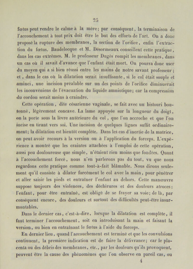 fœtus peut rendre le calme à la mère; par conséquent, la terminaison de l’accouchement à tout prix doit être le but des efforts de l’art. On a donc proposé la rupture des membranes, la section de l’oriOce, enfin l’extrac- tion du fœtus. Baudelocque et M. Désorrneaux conseillent cette pratique, dans les cas extrêmes. M. le professeur Dugès rompit les membranes, dans un cas où il savait d’avance que l’enfant était mort. On pourra donc user du moyen qui a si bien réussi entre les mains de notre savant professeur ; et , dans le cas où la dilatation serait insuffisante, si le col était souple et aminci, une incision préalable sur un des points de l’orifice diminuerait les inconvéniens de l’évacuation du liquide amniotique; car la compression du cordon serait moins à craindre. Cette opération , dite césarienne vaginale, se fait avec un bistouri bou- tonné, légèrement concave. La lame appuyée sur la longueur du doigt, on la porte sous la lèvre antérieure du col, que l’on accroche et que l’ou incise en tirant vers soi. Une incision de quelques lignes suffit ordinaire- ment; la dilatation est bientôt complète. Dans les cas d’inertie de la matrice, on peut avoir recours à la version ou à l’application du forceps. L’expé- rience a montré que les craintes attachées à l’emploi de cette opération, aussi peu douloureuse que simple, n’étaient rien moins que fondées. Quant à l’accouchement forcé, nous n’en parlerons pas du tout, vu que nous regardons cette pratique comme tout-à-fait blâmable. Nous dirons seule- ment qu’il consiste à dilater forcément le col avec la main, pour pénétrer et aller saisir les pieds et entraîner l’enfant au dehors. Cette manœuvre suppose toujours des violences, des déchirures et des douleurs atroces: l’enfant, pour être entraîné, est obligé de se frayer sa voie; de là, par conséquent encore, des douleurs et surtout des difficultés peut-être insur- montables. Dans le dernier cas, c’est-à-dire, lorsque la dilatation est complète, il faut terminer l’accouchement, soit en introduisant la main et faisant la version, ou bien en entraînant le fœtus à l’aide du forceps. En dernier lieu, quand l’accouchement est terminé et que les convulsions continuent, la première indication est de faire la délivrance; car le pla- centa ou des débris des membranes, etc., par les douleurs qu’ils provoquent, peuvent être la cause des phénomènes que l’on observe en pareil cas, ou •4