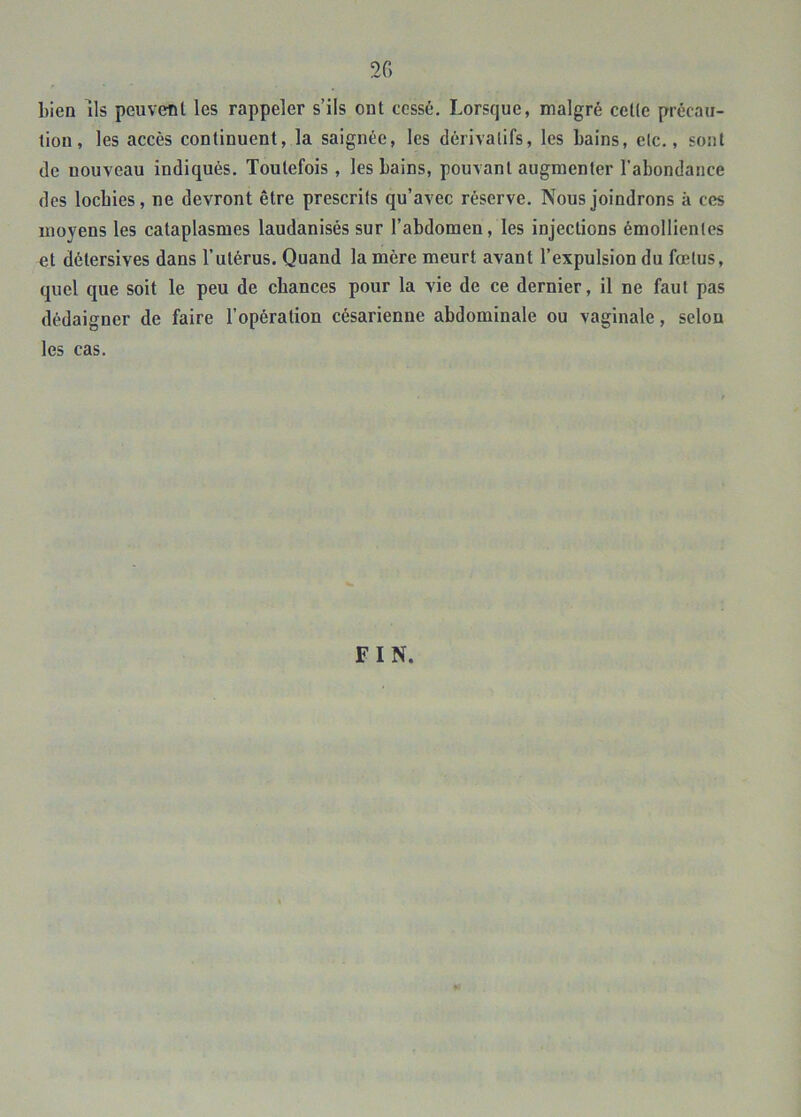bien Ils peuvent les rappeler s’ils ont cessé. Lorsque, malgré cette précau- tion, les accès continuent, la saignée, les dérivatifs, les bains, etc., sont de nouveau indiqués. Toutefois , les bains, pouvant augmenter l’abondance des locbies, ne devront être prescrits qu’avec réserve. Nous joindrons à ces moyens les cataplasmes laudanisés sur l’abdomen, les injections émollientes et détersives dans l’utérus. Quand la mère meurt avant l’expulsion du fœtus, quel que soit le peu de chances pour la vie de ce dernier, il ne faut pas dédaigner de faire l’opération césarienne abdominale ou vaginale, selon les cas.