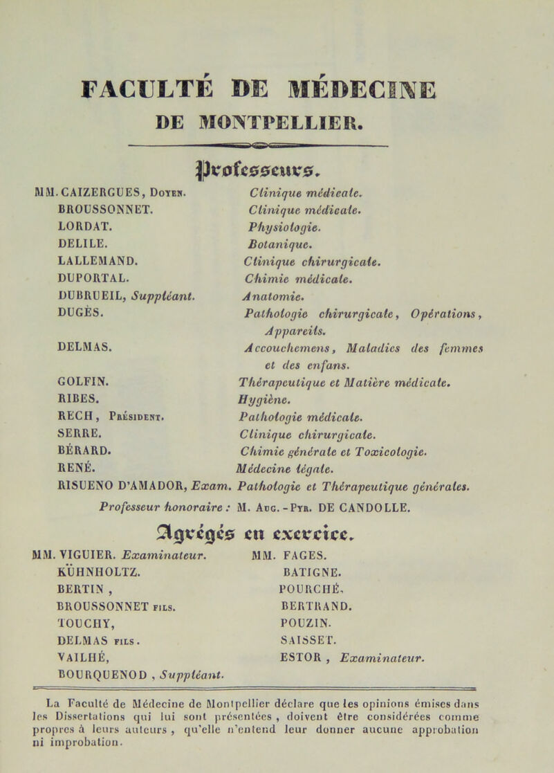 FACULTÉ DE MÉDECINE DE MONTPELLIER. }pirafc00cur0. MM.CAIZERGÜES, Doïeh. BROUSSONNET, LORDAT. DELIEE. LALLEMAND. DUPORTAL. DUBRUEIL, Suppléant. DÜGÈS. DELMAS. GOLFIN. RIRES. REÇU, Pbésideni. SERRE. BÉRARD. RENÉ. RISUENO D’AMADOR, Exam. Professeur honoraire : Clinique médicale. Clinique médicale. Physiologie. Botanique. Clinique chirurgicale. Chimie médicale. Anatomie. Pathologie chirurgicale, Opérations, Appareils. A ccouckemens, Maladies des femmes et des enfans. Thérapeutique et Matière médicale. Hygiène. Pathologie médieale. Clinique chirurgicale. Chimie générale et Toxicologie. Médecine légale. Pathologie et Thérapeutique générales. M. Aog.-Pth. de CANDOLLE. !^0rc0C0 MM.VIGUIER. Examinateur. KÜHNHOLTZ. BERTIN , BKOUSSONNET fils. lOLCHY, DELMAS FILS. vailhé, BOURQUENOD , Suppléant. en exercice, MM. FAGES. BATIGNE. POURCHÉ, BERTRAND. POUZIN. SAISSET. ESTOR , Examinateur. La Faculté de Médecine de Monlpellier déclare que les opinions émises dans les Dissertations qui lui sont présentées , doivent être considérées comme propres à leurs auteurs , qu'elle n’cniend leur donner aucune appiobalion ni improbation.