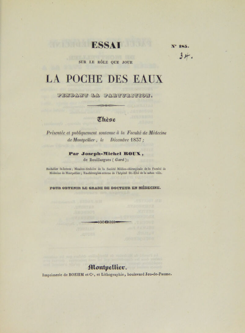 SÜR LE ROLE QUE JOUE LA POCHE DES EAUX III iniiir— QTItèdc Présenlée et publiquenwU soutenue à la Faculté de Médecine deMotUpcUiei', le Décembre \Sô7; Par •losepli-IVlIcltel ROUX, de Uouillargues ( Gard ) ; Bachelier ia-leltree ; Membre-titolaire de la Société Mcdico-chirurgicale de la Faculté de Médecine de Montpellier ; Exrofairurgien externe do l'hôpital St.-Éloî de la môme ville. reCD OBITEmiEl ils GiBAIDS DS DOSTSDD EN ülÉDEUinE. ■o&gôBiaao» — itl0tit|icUicr. Imprimerie de BOEHM et G', et Lithographie) boulevard Jeu-de-Paumc.