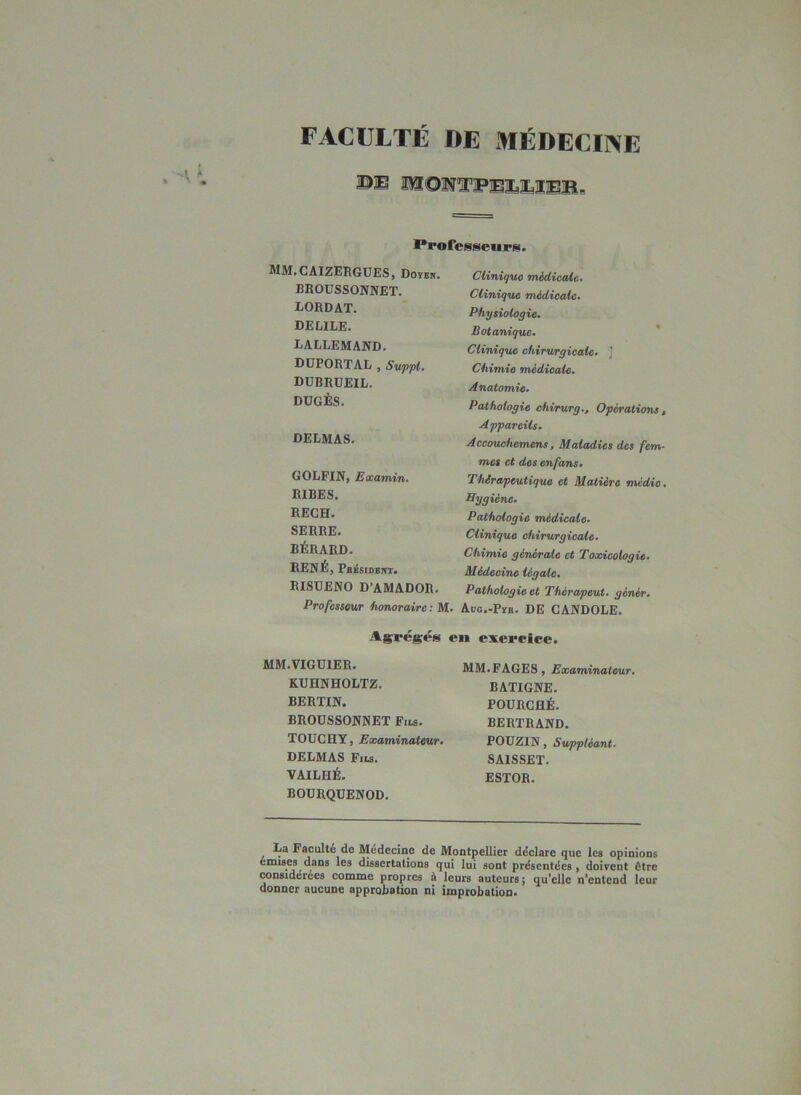 FACULTE DE MÉDECINE ©B aSSOWTFBÎaBîBB, Professeurs. MM»CAIZERGUES, Doïen. BROÜSSOJVNET. LORDAT. DECILE. LALLEMAND. DÜPORTAL J Suppl* DUBRÜEIL. DÜGÈS. DELMAS. GOLFIN, Eaoamin. RIBES. RECH. SERRE. BÉRARD. RENÉ, Pb^sident. RISÜENO D’AMADOR. Professeur iionorairc; M. Clinique médicaie. Clinique médicale. Physiologie. Botanique. ' Clinique chirurgicale. ] Chimie médicale. Anatomie. Pathologie chirurg.. Opérations, Appareils. Accouohemens, Maladies des fem- mes et des en fans. Thérapeutique et Matière médio. Hygiène. Pathologie médicale. Clinique chirurgicale. Chimie générale et Toxicologie. Médecine légale. Pathologie et Thérapeut. génér. Adc.-Pïr. DE CANDOLE. Ag^résés en exereiee. MM.VIGUIER. KUHNHOLTZ. BERTIN. BROUSSONNET Fils. TOÜCHY, Examinateur. DELMAS Fils. VAILHÉ. BODRQDENOD. MM.FAGES, Examinateur. BATIGNE, FOURCHÉ. BERTRAND. POÜZIN, Suppléant. SAISSET. ESTOR. ^ La Facultu de Médecine de Montpellier déclare que les opinions emiBes dans les dissertations qui lui sont présentées , doivent être considérées comme propres à leurs auteurs ; qu*cllc n'entend leur donner aucune approbation ni improbation.