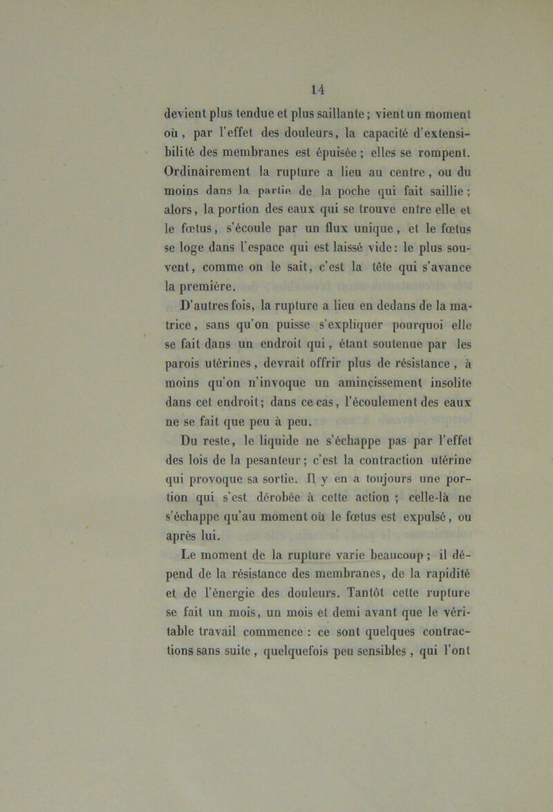devient plus tendue et plus saillante ; vient un moment oü , par l’effet des douleurs, la capacité d’extensi- bilité des membranes est épuisée ; elles se rompent. Ordinairement la rupture a lieu au centre, ou du moins dans la partin de la pocbe qui fait saillie ; alors, la portion des eaux qui se trouve entre elle et le fœtus, s’écoule par un flux unique, et le fœtus se loge dans l’espace qui est laissé vide: le plus sou- vent, comme on le sait, c’est la tête qui s’avance la première. D’autres fois, la rupture a lieu en dedans de la ma- trice , sans qu’on puisse s’expliquer pourquoi elle se fait dans un endroit qui, étant soutenue par les parois utérines, devrait offrir plus de résistance , à moins qu’on n’invoque un amincissement insolite dans cet endroit; dans ce cas, l’écoulement des eaux ne se fait que peu à peu. Du reste, le liquide ne s’échappe pas par l’effet des lois de la pesanteur; c’est la contraction utérine qui provoque sa sortie. Il y en a toujours une por- tion qui s’est dérobée à cette action ; celle-là ne s’échappe qu’au moment où le fœtus est expulsé, ou après lui. Le moment de la rupture varie beaucoup ; il dé- pend de la résistance des membranes, de la rapidité et de l’énergie des douleurs. Tantôt cette rupture se fait un mois, un mois et demi avant que le véri- table travail commence : ce sont quelques contrac- tions sans suite , quelquefois peu sensibles , qui l’ont