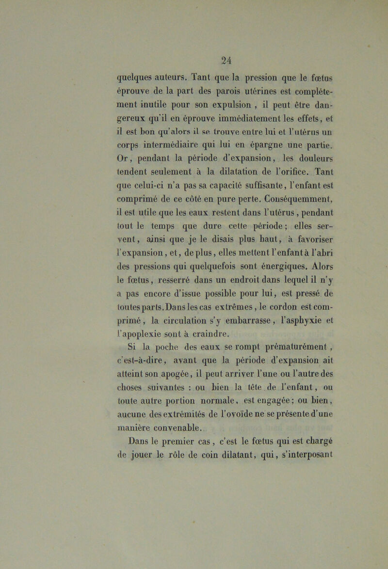 quelques auteurs. Tant que la pression que le fœtus éprouve de la part des parois utérines est complète- ment inutile pour son expulsion , il peut être dan- gereux qu’il en éprouve immédiatement les effets, et il est bon qu’alors il se trouve entre lui et l’utérus un corps intermédiaire qui lui en épargne une partie. Or, pendant la période d’expansion, les douleurs tendent seulement à la dilatation de l’orifice. Tant que celui-ci n’a pas sa capacité suffisante, l’enfant est comprimé de ce côté en pure perte. Conséquemment, il est utile que les eaux restent dans l’utérus, pendant tout le temps que dure cette période ; elles ser- vent, ainsi que je le disais plus haut, à favoriser l’expansion, et, de plus, elles mettent l’enfant à l’abri des pressions qui quelquefois sont énergiques. Alors le fœtus, resserré dans un endroit dans lequel il n’y a pas encore d’issue possible pour lui, est pressé de toutes parts. Dans les cas extrêmes, le cordon est com- primé , la circulation s’y embarrasse, l’asphyxie et l’apoplexie sont à craindre. Si la poche des eaux se rompt prématurément , c’est-à-dire, avant que la période d’expansion ait atteint son apogée, il peut arriver l’une ou l’autre des choses suivantes : ou bien la tête de l’enfant, ou toute autre portion normale, est engagée; ou bien, aucune des extrémités de l’ovoïde ne se présente d’une manière convenable. Dans le premier cas , c’est le fœtus qui est chargé de jouer le rôle de coin dilatant, qui, s’interposant