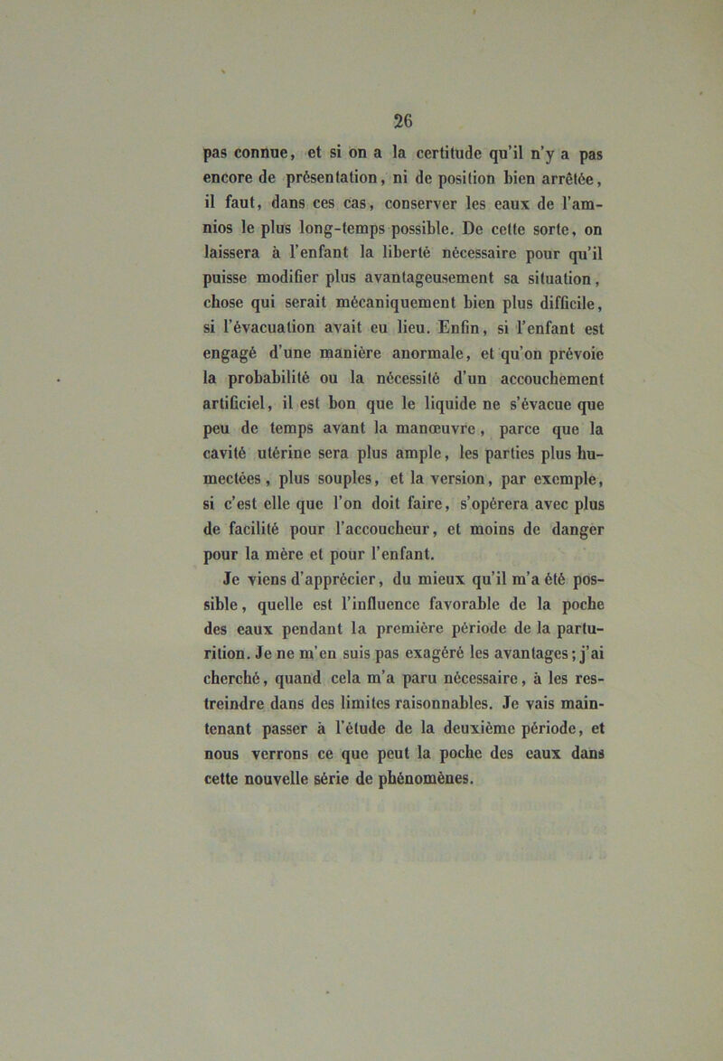 pas connue, et si on a la certitude qu’il n’y a pas encore de présentation, ni de position bien arrêtée, il faut, dans ces cas, conserver les eaux de l’am- nios le plus long-temps possible. De cette sorte, on laissera à l’enfant la liberté nécessaire pour qu’il puisse modifier plus avantageusement sa situation, chose qui serait mécaniquement bien plus difficile, si l’évacuation avait eu lieu. Enfin, si l’enfant est engagé d’une manière anormale, et qu’on prévoie la probabilité ou la nécessité d’un accouchement artificiel, il est bon que le liquide ne s’évacue que peu de temps avant la manœuvre, parce que la cavité utérine sera plus ample, les parties plus hu- mectées , plus souples, et la version, par exemple, si c’est elle que l’on doit faire, s’opérera avec plus de facilité pour l’accoucheur, et moins de danger pour la mère et pour l’enfant. Je viens d’apprécier, du mieux qu’il m’a été pos- sible , quelle est l’influence favorable de la poche des eaux pendant la première période de la partu- rition. Je ne m’en suis pas exagéré les avantages ; j’ai cherché, quand cela m’a paru nécessaire, à les res- treindre dans des limites raisonnables. Je vais main- tenant passer à l’étude de la deuxième période, et nous verrons ce que peut la poche des eaux dans cette nouvelle série de phénomènes.