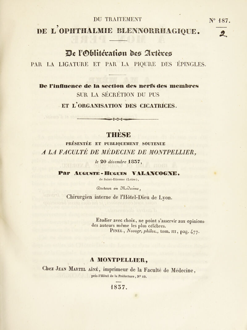 DU TRAITEMENT N“ 187. DE l’opiithalmie sslennowuïagiqee . r<S)MileVati0U bc0 PAR LA LIGATURE ET PAR LA PIQURE DES ÉPINGLES. Oc rinflucncc de la section des nerfs des membres SUR LA SÉCRÉTION DU PUS ET l’organisation DES CICATRICES. THÈSE PRÉSENTÉE ET PUBLIQUEMENT SOUTENUE J LA FACULTÉ DE MÉDECINE DE MONTPELLIER, /g 20 décembre 1857, Par AugusiTE - Hugues^ VAIiAÏ¥COGÆ 9 de Saint-Etienne (Loire), (DoctC'UA- ett- OTLc^cciue ^ Chirurgien interne de THotel-Dieu de Lyon. Etudier avec choix, ne point s’asservir aux opinions des auteurs même les plus célèbres. Pinel , Nosogr, philos,, toin. m, pag. 4-77- A MOI\TPELLIEU, Chez Jean Maktel aîné , imprimeur de la Faculté de Médecine, près rHôtel de la Préfecture , N° 10. 1837.