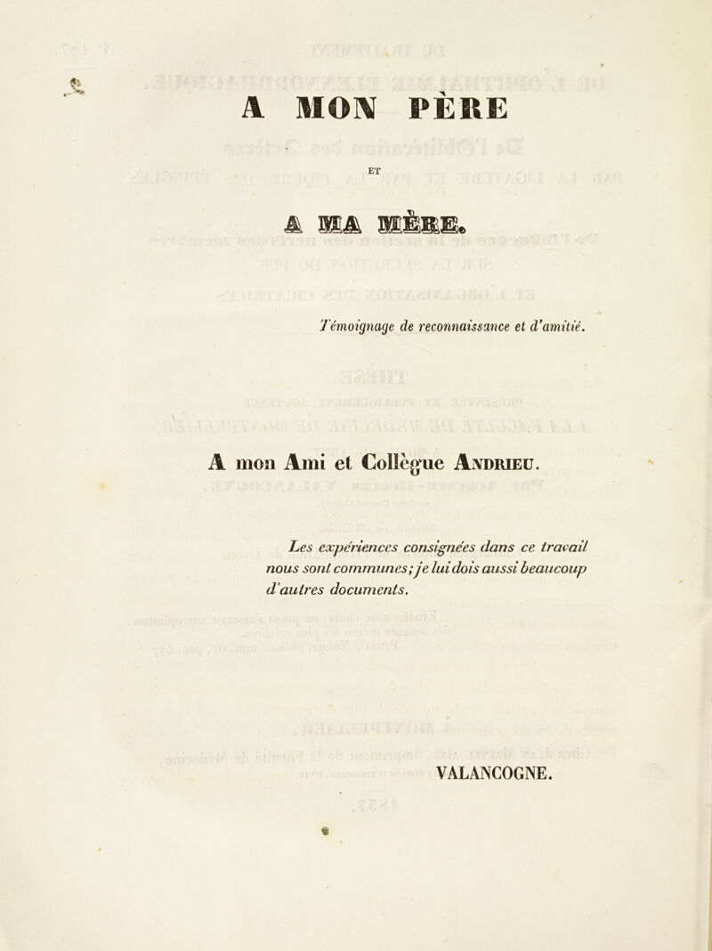 A MOni PÈRE ET 'Témoignage de reconnaissance et d*amitié. mon Ami et Collègue Aivdrieu. Les expériences consignées dans ce traçait nous sont communes;je lui dois aussi beaucoup d'autres documents. VALANCOGNE.