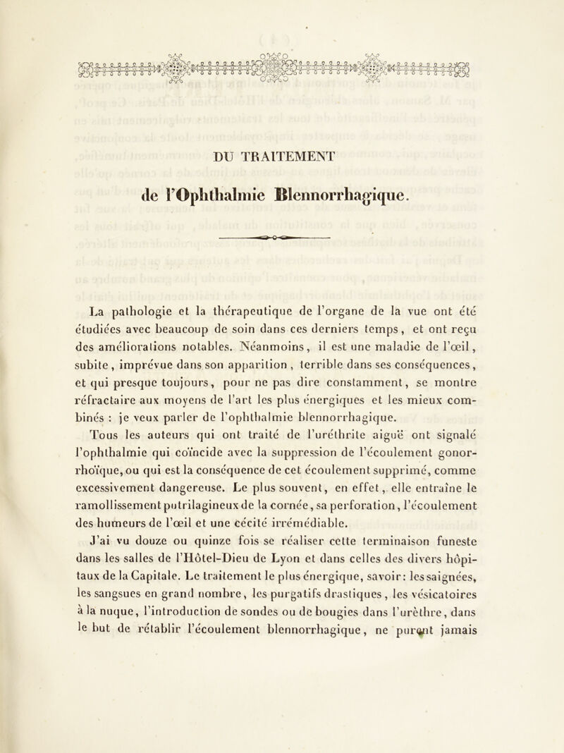 JULJLJULJUi:^ -§B'iri'mrï'lj q%^,o ^mw%r !>fe^e3 CTc>^oO JLJJ-JLJJ-_0.Ji.Jl. -.0..^ .g..^ O OJI^SL'^ DU TRAITEMENT tle l’Ophllialmie Blennorrhagique. La pathologie et la thérapeutique de Torgane de la vue ont été étudiées avec beaucoup de soin dans ces derniers temps, et ont reçu des améliorations notables. Néanmoins, il est une maladie de l’œil, subite , imprévue dans son apparition , terrible dans ses conséquences, et qui presque toujours, pour ne pas dire constamment, se montre réfractaire aux moyens de l’art les plus énergiques et les mieux com- binés : je veux parler de l’ophlbalmie blennorrbagique. Tous les auteurs qui ont traité de l’uréthrite aiguë ont signalé l’ophthalmie qui coïncide avec la suppression de l’écoulement gonor- rhoïque, ou qui est la conséquence de cet écoulement supprimé, comme excessivement dangereuse. Le plus souvent, en effet, elle entraîne le ramollissementputrilagineuxde la cornée, sa perforation, l’écoulement des humeurs de l’œil et une cécité irrémédiable. J’ai vu douze ou quinze fois se réaliser cette terminaison funeste dans les salles de l’Hôtel-Dieu de Lyon et dans celles des divers hôpi- taux de la Capitale. Le traitement le plus énergique, savoir: les saignées, les sangsues en grand nombre, les purgatifs drastiques , les vésicatoires à la nuque, l’introduction desondes ou de bougies dans l’urèthre, dans le but de rétablir l’écoulement blennorrbagique, ne'pur<int jamais