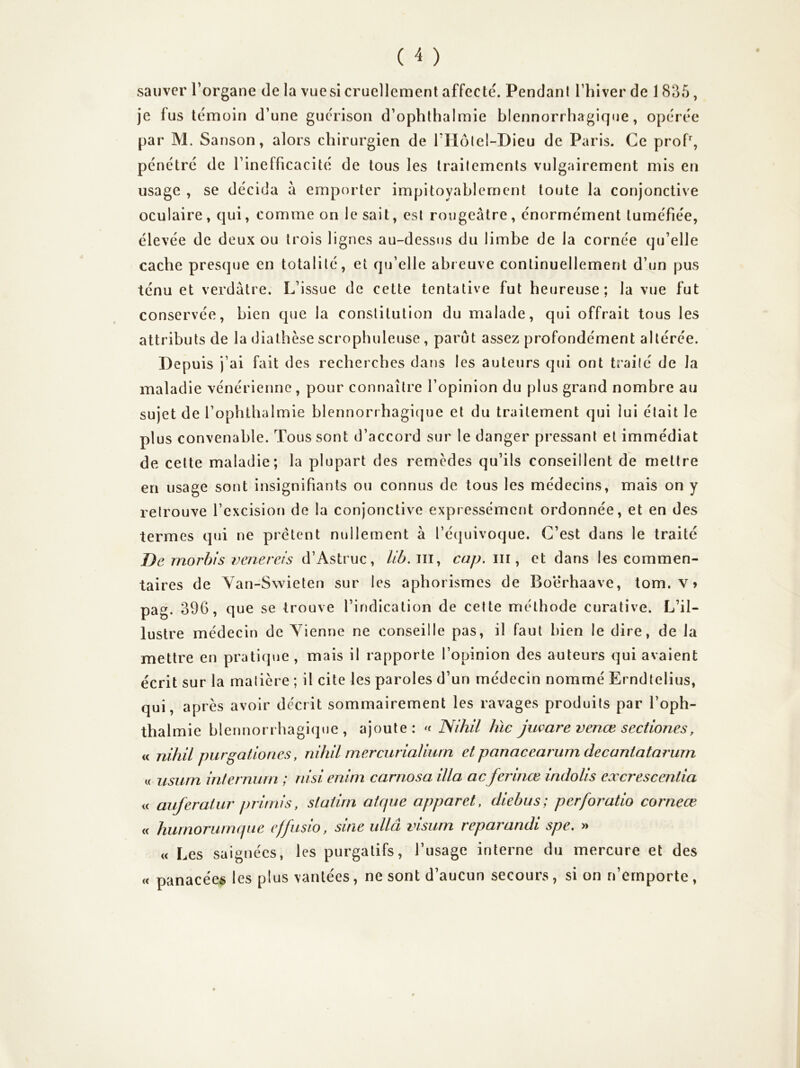 sauver l’organe de la vuesi cruellement affecté. Pendant l’hiver de 1 835, je lus témoin d’une guérison d’ophthalmie blennorrhagiq«ie, opérée par M. Sanson, alors chirurgien de rilôlel-Dieu de Paris. Ce proP, pénétré de l’inefficacité de tous les traitements vulgairement mis en usage , se décida a emporter impitoyablement toute la conjonctive oculaire, qui, comme on le sait, est rougeâtre, énormément tuméfiée, élevée de deux ou trois lignes au-dessus du limbe de la cornée qu’elle cache presque en totalité, et qu’elle abreuve continuellement d’un pus ténu et verdâtre. L’issue de cette tentative fut heureuse; la vue fut conservée, bien que la constitution du malade, qui offrait tous les attributs de la diathèse scrophuleuse, parut assez profondément altérée. Depuis j’ai fait des recherches dans les auteurs qui ont trailé de la maladie vénérienne, pour connaître l’opinion du plus grand nombre au sujet de l’ophthalmie blennorrhagique et du traitement qui lui était le plus convenable. Tous sont d’accord sur le danger pressant et immédiat de celte maladie; la plupart des remèdes qu’ils conseillent de mettre en usage sont insignifiants ou connus de tous les médecins, mais on y retrouve l’excision de la conjonctive expressément ordonnée, et en des termes qui ne prêtent nullement à l’éijuivoque. C’est dans le traité T)e morhis veneveis d’Astruc, cap. iii, et dans les commen- taires de Yan-Swieten sur les aphorismes de Boërhaave, tom. v> pag. 396, que se trouve l’indication de celte méthode curative. L’il- lustre médecin de Vienne ne conseille pas, il faut bien le dire, de la mettre en pratique , mais il rapporte l’opinion des auteurs qui avaient écrit sur la matière ; il cite les paroles d’un médecin nommé Erndtelius, qui, après avoir décrit sommairement les ravages produits par l’oph- thalmie blennorrhagique, ajoute: 'f JSihil hic jiware venœ sectiones, « nihil purgatlones, nihil mercurialiurn et panacearum decantatarum « usurn inlernurn ; riisi enim carnosa ilia acferince indolis cxcrescentia « auferatur primis, slaiirn atcpie apparet, diehus; perforatio corneœ <c humoruimpie efjusio, sine ullâ visiim reparandi spe. » « Les saignées, les purgatifs, l’usage interne du mercure et des « panacées les plus vantées, ne sont d’aucun secours, si on n’emporte ,