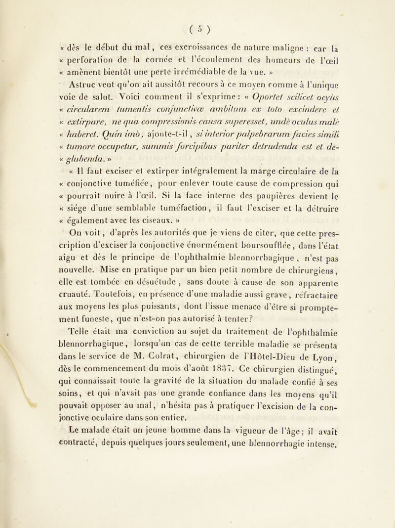 ce des le début du mal, ces excroissances de nature maligne : car la « perforation de la cornée et récoulemcnt des humeurs de l’œil <c amènent bientôt une perte irrémédiable de la vue. » ■ Astruc veut qu’on ait aussitôt recours à ce moyen comme à Tunique voie de salut. Yoici comment il s’exprime: « Oportef scüicet ocyhs « circularem lurncnlls conjunetwœ nmhiUnn ex lolo excindere et « extirpare, ne qua cornpvcssioms causa superesset, unde oculiis male w haberct. Quinimb, ajoute-t-il, si Inienor palpchr arum faciès sirnüi <c iumore occupetur, surnmis forclpihus pariler deirudenda est et de- « glubenda. » « Il faut exciser et extirper intégralement la marge circulaire de la « conjonclive tuméfiée, pour enlever toute cause de compression qui « pourrait nuire à Tœil. Si la face interne des paupières devient le « siège d’une semblable tuméfaction, il faut l’exciser et la détruire « également avec les ciseaux. » On voit, d’après les autorités que je viens de citer, que cette pres- cription d’exciser la conjonctive énormément boursoufllée, dans l’état aigu et dès le principe de Tophthalmie blennorrhagique , n’est pas nouvelle. Mise en pratique par un bien jietit nombre de chirurgiens, elle est tombée en désuétude , sans doute a cause de son apparente cruauté. Toutefois, en présence d’une maladie aussi grave, réfractaire aux moyens les plus puissants, dont Tissue menace d’élre si prompte- ment funeste, que n’est-on pas autorisé à tenter? Telle était ma conviction au sujet du traitement de Tophthalmie blennorrhagique, lorsqu’un cas de celte terrible maladie se présenta dans le service de M. Colrat, chirurgien de THôtel-Dicu de Lyon, dès le commencement du mois d’aout 1837. Ce chirurgien distingué, qui connaissait toute la gravité de la situation du malade confié à ses soins, et qui n’avait pas une grande confiance dans les moyens qu’il pouvait opposer au mal, n’hésita pas à pratiquer l’excision de la con- jonctive oculaire dans son entier. Le malade était un jeune homme dans la vigueur de Tàge ; il avait contracté, depuis quelques jours seulement, une blennorrhagie intense.