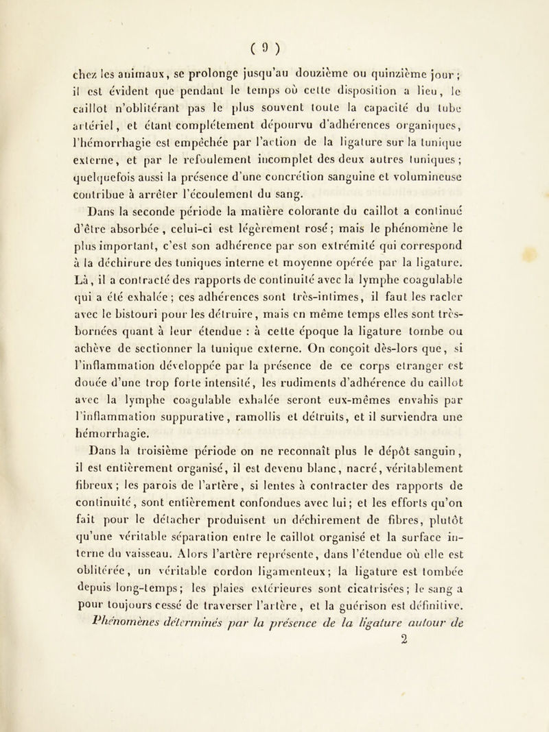 chez les animaux, se prolonge jusqu’au douzième ou quinzième jour; il est évident que pendant le temps ou celle disposition a lieu, le caillot n’oblitérant pas le plus souvent toute la capacité du tube artériel, et étant complètement dépourvu d’adhérences organitjues, l’hémorrhagie est empêchée par l’action de la ligature sur la tunicjue externe, et par le refoulement incomplet des deux autres tuniques; quehjuefois aussi la présence d’une concrétion sanguine et volumineuse contribue à arrêter récoulemcnl du sang. Dans la seconde période la matière colorante du caillot a continué d’être absorbée , celui-ci est légèrement rosé; mais Je phénomène le plus important, c'est son adhérence par son extrémité qui correspond à la déchirure des tuniques interne et moyenne opérée par la ligature. Là, il a contracté des rapports de continuité avec la lymphe coagulable (]ui a été exhalée; ces adhérences sont très-intimes, il faut les racler avec le bistouri pour les détruire, mais en même temps elles sont très- bornées quant à leur étendue : à cette époque la ligature tombe ou achève de sectionner la tunique externe. On conçoit dès-lors que, si l’inflammation développée par la présence de ce corps etranger est douée d’une trop forte intensité, les rudiments d’adhérence du caillot avec la lymphe coagulable exhalée seront eux-mêmes envahis par l’inflammatiorï suppurative, ramollis et détruits, et il surviendra une hémorrhagie. Dans la troisième période on ne reconnaît plus le dépôt sanguin, il est entièrement organisé, il est devenu blanc, nacré, véritablement fibreux; les parois de l’artère, si lentes à contracter des rapports de continuité, sont entièrement confondues avec lui; et les efforts qu’on fait pour le détacher produisent un déchirement de fibres, plutôt qu’une véritable séparation entre le caillot organisé et la surface in- terne du vaisseau. Alors l’artère repiésente, dans l’étendue où elle est obi i té rée, un véritable cordon ligamenteux; la ligature est tombée depuis long-temps; les plaies extérieures sont cicatrisées; le sang a pour toujours cessé de traverser l’artère, et la guérison est définitive. Phénomènes dclcrrnmcs par la présence de la ligature autour de 2