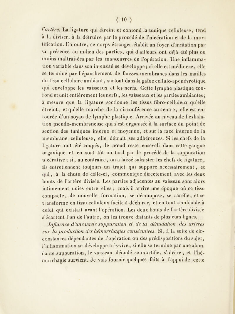 l ariere, La ligature qui clreinl et conlond Ja tunique celluleuse, tend à la diviser, à la détruire par le procédé de Tulcération et de la mor- tification. En outre, ce corps étranger établit un foyer d’irritation par sa présence au milieu des parties, qui d’ailleurs ont déjà été plus ou moins maltraitées par les manœuvres de l’opération. Une inflamma- tion variable dans son intensité se développe; si elle est médiocre, elle se termine par l’épanchement de fausses membranes dans les mailles du tissu cellulaire ambiant, surtout dans la gaine cellulo-aponévrotique qui enveloppe les vaisseaux et les nerfs. Cette lymphe plastique con- fond et unit entièrement les nerfs, les vaisseaux et les parties ambiantes ; à mesure que la ligature scctionrie les tissus fibro-celluleux qu’elle étreint, et qu’elle marche de la circonférence au centre, elle est en- tourée d’un noyau de lymphe plasti(jue. Arrivée au niveau de l’exhala- tion pseudo-membraneuse qui s’est organisée à la surface du point de section des tuniques interne et moyenne, et sur la face interne de la membrane celluleuse, elle détruit ses adhérences. Si les chefs de la ligature ont été coupés, le nœud reste enseveli dans cette gangue organique et en sort tôt ou tard par le procédé de la suppuration ulcérative ; si, au contraire, on a laissé subsister les chefs de ligature , ils entretiennent toujours un trajet qui suppure nécessairement, et (jui, à la chute de celle-ci, communique directement avec les deux bouts de l’artère divisée. Les parties adjacentes au vaisseau sont alors intimement unies entre elles ; mais il arrive une époque où ce tissu compacte, de nouvelle formation, se décompose, se raréfie, et se tiansforme en tissu celluleux facile à déchirer, et en tout semblable à celui qui existait avant l’opération. Les deux bouts de l’artère divisée s’écartent l’un de l’autre, on les trouve distants de plusieurs lignes. hijluence d'une vaste suppuration et delà dénudation des artères sur la production des hémorrhagies consécutives. Si, a la suite de cir- constances dépendantes de l’opération ou des prédispositions du sujet, l’inflammation se développe très-vive, si elle se termine par une abon- dante suppuration, le vaisseau dénudé se mortifie, s’ulcère, et l’hé- morrhagie survient. Je vais fournir quelques faits à l’appui de celte