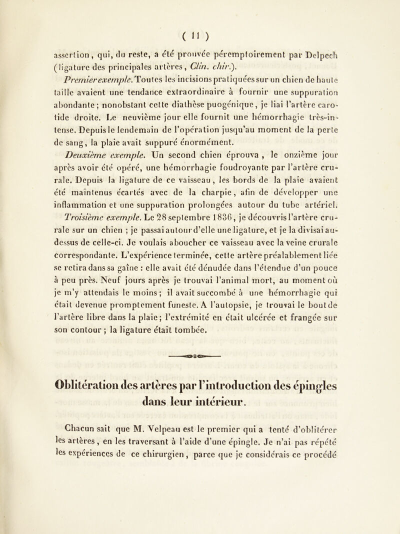 asscrûon, qui, du reste, a c'té prouvc'e péremptoirement par Delpech (ligature des principales artères, Clin, chiri). Premier exemple,Ho\\\QS, les incisions pratiquées sur un chien de haute taille avaient une tendance extraordinaire à fournir une suppuration abondante; nonobstant celte diathèse puogénique, je liai Tartère caro- tide droite. Le neuvième jour elle fournit une hémorrhagie très-in^ tense. Depuis le lendemain de l’opération jusqu’au moment de la perte de sang, la plaie avait suppuré énormément. Deuxième exemple. Un second chien éprouva , le onzième jour après avoir été opéré, une hémorrhagie foudroyante par l’artère cru- rale. Depuis la ligature de ce vaisseau, les bords de la plaie avaient été maintenus écartés avec de la charpie, afin de développer une inflammation et une suppuration prolongées autour du tube artériel. Troisième exemple. Le 28 septembre 1836, je découvris l’artère cru- rale sur un chien ; je passai autour d’elle une ligature, et je la divisai au- dessus de celle-ci. Je voulais aboucher ce vaisseau avec la veine crurale correspondante. L’expérience terminée, cette artère préalablement liée se retira dans sa gaine : elle avait été dénudée dans l’étendue d’un pouce à peu près. Neuf jours après je trouvai l’animal mort, au moment où je m’y attendais le moins; il avait succombé à une hémorrhagie qui était devenue promptement funeste. A l’autopsie, je trouvai le bout de l’artère libre dans la plaie; l’extrémité en était ulcérée et frangée sur son contour ; la ligature était tombée. Oblitération des artères par rintrodiictioii des épingles dans leur intérieur. Chacun sait que M. Yelpeau est le premier qui a tenté d’oblitérer les artères, en les traversant à l’aide d’une épingle. Je n’ai pas répété les expériences de ce chirurgien, parce que je considérais ce procédé