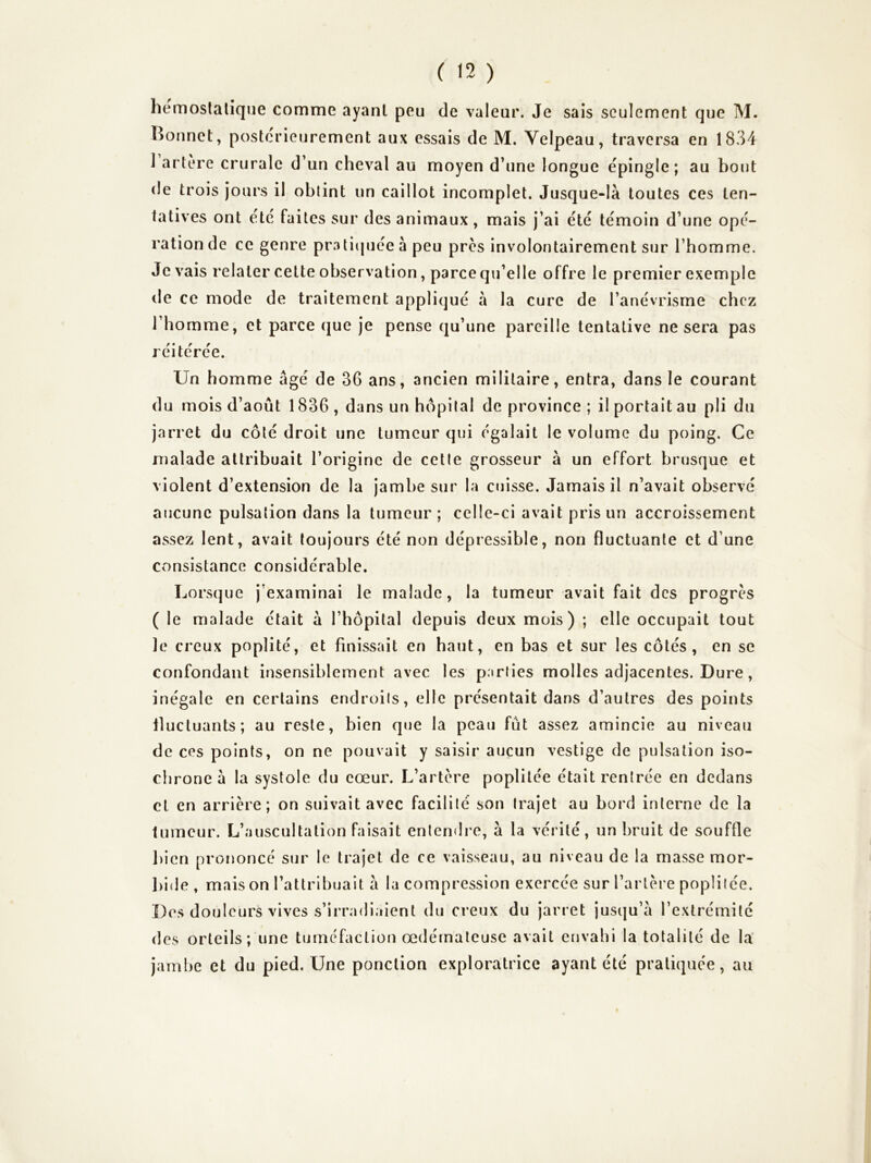 hemoslalîque comme ayant peu de valeur. Je sais seulement que M. Bonnet, posterieurement aux essais de M. Velpeau, traversa en 1834 1 artère crurale d’un cheval au moyen d’une longue épingle ; au bout de trois jours il obtint un caillot incomplet. Jusque-là toutes ces ten- tatives ont été faites sur des animaux , mais j’ai été témoin d’une opé- ration de ce genre pratiquée à peu près involontairement sur l’homme. Je vais relater cette observation, parce qu’elle offre le premier exemple de ce mode de traitement appliqué à la cure de l’anévrisme chez l’homme, et parce que je pense qu’une pareille tentative ne sera pas réitérée. Un homme âgé de 36 ans, ancien militaire, entra, dans le courant du mois d’août 1836 , dans un hôpital de province ; il portait au pli du jarret du côté droit une tumeur qui égalait le volume du poing. Ce malade attribuait l’origine de celle grosseur à un effort brusque et violent d’extension de la jambe sur la cuisse. Jamais il n’avait observé aucune pulsation dans la tumeur ; celle-ci avait pris un accroissement assez lent, avait toujours été non dépressible, non fluctuante et d’une consistance considérable. Lorsque j’examinai le malade, la tumeur avait fait des progrès ( le malade était à l’hopilal depuis deux mois) ; elle occupait tout le creux poplité, et finissait en haut, en bas et sur les côtés, en se confondant insensiblement avec les parties molles adjacentes. Dure, inégale en certains endroits, elle présentait dans d’autres des points fluctuants; au reste, bien que la peau fût assez amincie au niveau de ces points, on ne pouvait y saisir aucun vestige de pulsation iso- chrone à la systole du cœur. L’artère poplitée était rentrée en dedans cl en arrière; on suivait avec facilité son trajet au bord interne de la tumeur. L’auscultation faisait entendre, à la vérité, un bruit de souffle bien prononcé sur le trajet de ce vaisseau, au niveau de la masse mor- bide, mais on l’attribuait à la compression exercée sur l’artère poplitée. Des douleurs vives s’irradiaient du creux du jarret jusqu’à l’extrémité des orteils; une tuméfaction œdémateuse avait envahi la totalité de la' jambe et du pied. Une ponction exploratrice ayant été pratiquée, au