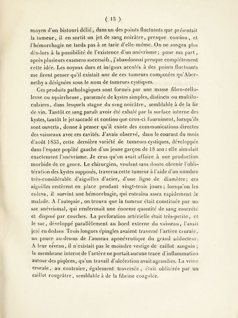 moyen d’un bistouri délié, dans un des poinis fluctuants que présentait Ja tumeur, il en sortit un jet de sang noirâtre, presque continu , et J’hémorrhagie ne tarda pas à se tarir d’elle*méme. On ne songea plus d(Vlors à la possibilité de l’existence d’un anévrisme; pour ma part, apres plusieurs examens successifs, j’abandonnai presque complètement cette idée. Les noyaux durs et inégaux accolés â des points fluctuants me firent penser qu’il existait une de ces tumeurs composées qu’Aber- nethy a désignées sous le nom de tumeurs cystiques. Ces produits pathologiques sont formés par une masse fibro-cellu- leuse ou squirrheuse, parsemée de kystes simples, distincts ou multilo- culaires, dans lesquels stagne du sang noirâtre, semblable à de la lie de vin. Tantôt ce sang paraît avoir été exhalé par la surface interne des kystes, tantôt le jet saccadé et continu que ceux-ci fournissent, lorsqu’ils sont ouverts, donne à penser qu’il existe des communications directes des vaisseaux avec ces cavités. J’avais observé, dans le courant du mois d’août 1833, cette dernière variété de tumeurs cystiques, développée dans l’espace poplité gauche d’un jeune garçon de 18 ans : elle simulait exactement l’anévrisme. Je crus qu’on avait affaire â une production morbide de ce genre. Le chirurgien, voulant sans tloute obtenir l’obli- lération des kystes supposés, traversa cette tumeur â l’aide d’un nombre très-considérable d’aiguilles d’acier, d’une ligne de diamètre; ces aiguilles restèrent en place pendant vingt-trois jours ; lorsqu’on les enleva, il survint une hémorrhagie, qui entraîna assez rapidement le malade. A l’autopsie, on trouva (jue la tumeur était constituée par un sac anévrisinal, qui renfermait une énorme quantité de sang concrète et disposé par couches. La perforation artérielle était très-petite, et le sac, développé parallèlement au bord externe du vaisseau, l’avait jeté endedaïis Trois longues épingles avaient traversé fartère crurale, un pouce au-dessus de l’anneau aponévroli(jue du giaiid adducteur. A leur niveau, il n’existait pas le moindre vestige de caillot sanguin ; la membrane interne de l’artère ne portait aucune trace d’inflammation autour des piqûres, qu’un travail d’ulcération avait agrandies. La veine crurale, au contraire, également traversée, était oblitérée par un caillot rougeâtre, semblable â de la fibrine coagulée.