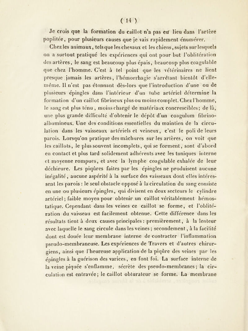Je crois que la formation du caillot n’a pas eu* lieu dans Tarière poplitée, pour plusieurs causes que je vais rapidement énumérer. Chezies animaux, telsque leschevaux et les chiens,sujets surlesquels on a surtout pratiqué les expériences qui ont pour but l’oblitération des artères, le sang est beaucoup plus épais, beaucoup plus coagulable que chez l’homme. C’est à tel point que les vétérinaires ne lient pres(]ue jamais les artères, Thémorrhagie s’arrêtant bientôt d’elle- même. Il n’est pas étonnant dès-lors que l’introduction d’une ou de plusieurs épingles dans l’intérieur d’un tube artériel détermine la formation d’un caillot fibrineux plus ou moins complet. Chez l’homme, le sang est plus ténu , moinschargé de matériaux concrescibles; de là, une plus grande difficulté d’obtenir le dépôt d’un coagulum fibrino- albumineux. Une des conditions essentielles du maintien de la circu- lation dans les vaisseaux artériels et veineux, c’est le poli de leurs parois. Lorsqu’on pratique des màchures sur les artères, on voit que les caillots, le plus souvent incomplets, qui se forment, sont d’abord en contact et plus tard solidement adhérents avec les tuniques interne et moyenne rompues, et avec la lymphe coagulable exhalée de leur déchirure. Les piqûres faites par les épingles ne produisent aucune inégalité, aucune aspérité à la surface des vaisseaux dont elles intéres- sent les parois : le seul obstacle opposé à la circulation du sang consiste en une ou plusieurs épingles, qui divisent en deux secteurs le cylindre artériel ; faible moyen pour obtenir un caillot véritablement hémos- tatique. Cependant dans les veines ce caillot se forme, et l’oblité- ration du vaisseau est facilement obtenue. Cette différence dans les résultats tient à deux causes principales : premièrement, à la lenteur avec laquelle le sang circule dans les veines ; secondement, à la facilité dont est douée leur membrane interne de contracter l’inflammation pseudo-membraneuse. Les expériences de Travers et d’autres chirur- giens, ainsi que l’heureuse application de la piqûre des veines par les épingles à la guérison des varices, en font foi. La surface interne de la veine piquée s’enflamme, sécrète des pseudo-membranes ; la cir- culation est entravée; le caillot obturateur se forme. La membrane